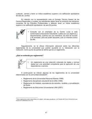 47
cualquier carrera y tener un índice académico superior a la calificación aprobatoria
de seis (6) puntos.
En relación con la representación ante el Consejo Técnico Asesor de los
Centros Regionales y Locales, los estudiantes deben tener la condición de ordinarios,
cursantes de los Estudios Profesionales y deberán tener un índice académico
superior a la calificación aprobatoria de seis (6) puntos.
• Consulta con el orientador de tu Centro Local si está
conformada la Asociación Estudiantil, cuáles son sus objetivos y
requerimientos, quiénes son sus miembros, los días de reunión
y de actividad, para así poder asociarte y ser un miembro activo
de ella.
Seguidamente, se te ofrece información adicional sobre los diferentes
reglamentos de la universidad que podrán ayudarte en tu interacción con la
institución. Como punto de partida se define qué es un reglamento.
¿Qué se entiende por reglamento?
• Un reglamento es una colección ordenada de reglas y normas
dadas por una autoridad competente para la ejecución de una
dependencia o servicio.
A continuación se indican algunos de los reglamentos de la universidad
relacionados con la comunidad estudiantil3
:
• Reglamento de la Universidad Nacional Abierta (1996)
• Reglamento disciplinario estudiantil de la UNA (1999)
• Reglamento de traslado, equivalencia de estudios, reválida y convalidación
de títulos
• Reglamento de Elecciones Universitarias UNA (2001)
3
Estos reglamentos están disponibles en la página web www.una.edu.ve y la Carpeta del Curso Introductorio que
reposa en la Biblioteca de tu CL.
 