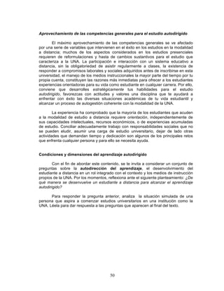 50
Aprovechamiento de las competencias generales para el estudio autodirigido
El máximo aprovechamiento de las competencias generales se ve afectado
por una serie de variables que intervienen en el éxito en los estudios en la modalidad
a distancia; muchos de los aspectos considerados en los estudios presenciales
requieren de reformulaciones y hasta de cambios sustantivos para el estudio que
caracteriza a la UNA. La participación e interacción con un sistema educativo a
distancia, sin la obligatoriedad de asistir regularmente a clases, la existencia de
responder a compromisos laborales y sociales adquiridos antes de inscribirse en esta
universidad, el manejo de los medios instruccionales la mayor parte del tiempo por tu
propia cuenta, constituyen las razones más inmediatas para ofrecer a los estudiantes
experiencias orientadoras para su vida como estudiante en cualquier carrera. Por ello,
conviene que desarrolles estratégicamente tus habilidades para el estudio
autodirigido, favorezcas con actitudes y valores una disciplina que te ayudará a
enfrentar con éxito las diversas situaciones académicas de tu vida estudiantil y
alcanzar un proceso de autogestión coherente con la modalidad de la UNA.
La experiencia ha comprobado que la mayoría de los estudiantes que acuden
a la modalidad de estudio a distancia requiere orientación, independientemente de
sus capacidades intelectuales, recursos económicos, o de experiencias acumuladas
de estudio. Conciliar adecuadamente trabajo con responsabilidades sociales que no
se pueden eludir, asumir una carga de estudio universitario, dejar de lado otras
actividades que demandan tiempo y dedicación son algunos de los principales retos
que enfrenta cualquier persona y para ello se necesita ayuda.
Condiciones y dimensiones del aprendizaje autodirigido
Con el fin de abordar este contenido, se te invita a considerar un conjunto de
preguntas sobre la autodirección del aprendizaje, el desenvolvimiento del
estudiante a distancia en un rol integrado con el contexto y los medios de instrucción
propios de la UNA. Por los momentos, reflexiona ante el siguiente planteamiento: ¿De
qué manera se desenvuelve un estudiante a distancia para alcanzar el aprendizaje
autodirigido?
Para responder la pregunta anterior, analiza la situación simulada de una
persona que aspira a comenzar estudios universitarios en una institución como la
UNA. Léela para dar respuesta a las preguntas que aparecen al final del texto.
 