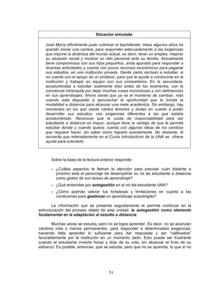 51
Situación simulada
José María difícilmente pudo culminar el bachillerato. Hace algunos años ha
querido iniciar una carrera, para responder adecuadamente a las exigencias
que impone la dinámica del mundo actual, es decir, tener un empleo, mejorar
su situación social y mostrar un reto personal ante su familia. Actualmente
tiene compromisos con sus hijos pequeños, anda apurado para responder a
diversas actividades y cuenta con pocos recursos económicos para pagarse
sus estudios, en una institución privada. Siente cierto rechazo a estudiar, si
no cuenta con el apoyo de un profesor, para que le ayude a conducirse en la
institución y trabajar en equipo con sus compañeros. En la secundaria,
acostumbraba a estudiar solamente días antes de los exámenes, con la
conciencia intranquila por dejar muchas cosas inconclusas y con deficiencias
en sus aprendizajes. Ahora siente que ya es el momento de cambiar, más
cuando está dispuesto a aprovechar la oportunidad que le brinda la
modalidad a distancia para alcanzar una meta académica. Sin embargo, hay
momentos en los que siente ciertos temores y dudas en cuanto a poder
desarrollar sus estudios, con exigencias diferentes a las que estaba
acostumbrado. Reconoce que la cuota de responsabilidad para ser
estudiante a distancia es mayor, aunque tiene la ventaja de que le permite
estudiar donde y cuando quiera; cuenta con algunas ideas de los cambios
que requiere hacer, sin saber cómo lograrlo exactamente. No obstante, él
recuerda que reiteradamente en el Curso Introductorio de la UNA se ofrece
ayuda para orientarlo.
Sobre la base de la lectura anterior responde:
• ¿Cuáles aspectos te llaman la atención para precisar cuán distante o
próximo está el personaje de desempeñar su rol de estudiante a distancia
como gestor de sus tareas de aprendizaje?
• ¿Qué entiendes por autogestión en el rol del estudiante UNA?
• ¿Cómo podrías valorar tus fortalezas y limitaciones en cuanto a las
condiciones para gestionar un aprendizaje autodirigido?
La información que se presenta seguidamente te permite continuar en la
estructuración del proceso objeto de esta unidad: la autogestión como elemento
fundamental en la adaptación al estudio a distancia.
Muchas veces se estudia, pero no se logra aprender. Es decir, no se alcanzan
cambios más o menos permanentes, para responder a determinadas exigencias;
haciendo falta aprender lo suficiente para dar respuesta y ser “calificados”
favorablemente por la institución en un momento dado. Esto puede ser frustrante
cuando el estudiante invierte horas y días de su vida, sin alcanzar el fruto de su
esfuerzo. Es posible, entonces, que se estudie, pero que no se aprenda; lo que sí no
 