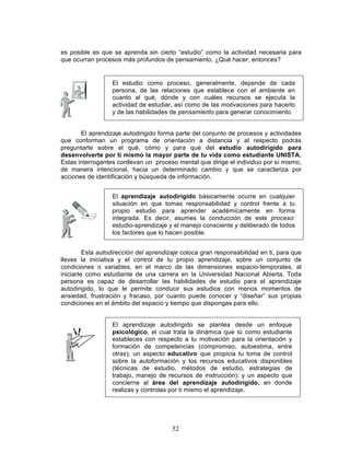 52
es posible es que se aprenda sin cierto “estudio” como la actividad necesaria para
que ocurran procesos más profundos de pensamiento. ¿Qué hacer, entonces?
El aprendizaje autodirigido forma parte del conjunto de procesos y actividades
que conforman un programa de orientación a distancia y al respecto podrás
preguntarte sobre el qué, cómo y para qué del estudio autodirigido para
desenvolverte por ti mismo la mayor parte de tu vida como estudiante UNISTA.
Estas interrogantes conllevan un proceso mental que dirige el individuo por sí mismo,
de manera intencional, hacia un determinado cambio y que se caracteriza por
acciones de identificación y búsqueda de información.
Esta autodirección del aprendizaje coloca gran responsabilidad en ti, para que
lleves la iniciativa y el control de tu propio aprendizaje, sobre un conjunto de
condiciones o variables, en el marco de las dimensiones espacio-temporales, al
iniciarte como estudiante de una carrera en la Universidad Nacional Abierta. Toda
persona es capaz de desarrollar las habilidades de estudio para el aprendizaje
autodirigido, lo que le permite conducir sus estudios con menos momentos de
ansiedad, frustración y fracaso, por cuanto puede conocer y “diseñar” sus propias
condiciones en el ámbito del espacio y tiempo que dispongas para ello.
El aprendizaje autodirigido se plantea desde un enfoque
psicológico, el cual trata la dinámica que tú como estudiante
estableces con respecto a tu motivación para la orientación y
formación de competencias (compromiso, autoestima, entre
otras); un aspecto educativo que propicia tu toma de control
sobre la autoformación y los recursos educativos disponibles
(técnicas de estudio, métodos de estudio, estrategias de
trabajo, manejo de recursos de instrucción); y un aspecto que
concierne al área del aprendizaje autodirigido, en donde
realizas y controlas por ti mismo el aprendizaje.
El estudio como proceso, generalmente, depende de cada
persona, de las relaciones que establece con el ambiente en
cuanto al qué, dónde y con cuáles recursos se ejecuta la
actividad de estudiar, así como de las motivaciones para hacerlo
y de las habilidades de pensamiento para generar conocimiento.
El aprendizaje autodirigido básicamente ocurre en cualquier
situación en que tomas responsabilidad y control frente a tu
propio estudio para aprender académicamente en forma
integrada. Es decir, asumes la conducción de este proceso:
estudio-aprendizaje y el manejo consciente y deliberado de todos
los factores que lo hacen posible.
 