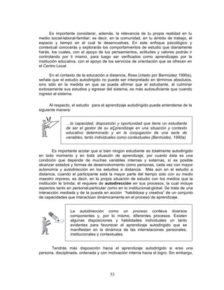 53
Es importante considerar, además, la relevancia de tu propia realidad en tu
medio social-laboral-familiar; es decir, en la comunidad, en tu ámbito de trabajo, el
espacio y tiempo en el cual te desenvuelves. En este enfoque psicológico y
contextual conocerás y explorarás los comportamientos de estudio que diariamente
harás, los cuales, con el apoyo de tus pensamientos, actitudes y valores podrás ir
controlando por ti mismo, para luego ser verificados como aprendizajes por la
institución educativa, con el apoyo de los servicios de orientación que se ofrecen en
el Centro Local.
En el contexto de la educación a distancia, Ross (citado por Bermúdez 1990a),
señala que el estudio autodirigido no puede ser interpretado en términos absolutos,
sino sólo en la medida en que se pueda afirmar que el estudiante, al culminar
exitosamente sus estudios y egresar del sistema, es más autosuficiente que cuando
ingresó al sistema.
Al respecto, el estudio para el aprendizaje autodirigido puede entenderse de la
siguiente manera:
…la capacidad, disposición y oportunidad que tiene un estudiante
de ser el gestor de su aÇprendizaje en una situación y contexto
educativo determinado y en la conjugación de una serie de
variables, tanto individuales como contextuales (Bermúdez, 1990a)
Es importante acotar que si bien ningún estudiante es totalmente autodirigido
en todo momento y en toda situación de aprendizaje, por cuanto ésta es una
condición que depende de muchas variables internas y externas, sí es posible
alcanzar estados y formas de desenvolvimiento como personas, cada vez con mayor
autonomía y autodirección en los estudios a distancia. Más aún en el estudio a
distancia, cuando el participante está la mayor parte del tiempo sólo con su medio
maestro impreso, es decir, en la propia situación de estudio con los medios que la
institución le brinda; él requiere de autodirección en sus procesos, la cual incluye
aspectos tanto en personal-particular como en lo institucional-global. Se trata de una
interacción mediada y de la puesta en acción “habilidosa y creativa” de un conjunto
de capacidades que interactúan dinámicamente en el proceso de aprendizaje.
La autodirección como un proceso conlleva diversos
componentes y, por lo mismo, diferentes procesos. Existen
algunas disposiciones y habilidades individuales un tanto
evidentes para favorecer el aprendizaje autodirigido que se
manifiestan en la dinámica de las interrelaciones personales,
institucionales y contextuales.
Tendrás más disposición hacia el aprendizaje autodirigido si eres una
persona, disciplinada, ordenada y con motivación interna hacia el logro. Sin embargo,
 