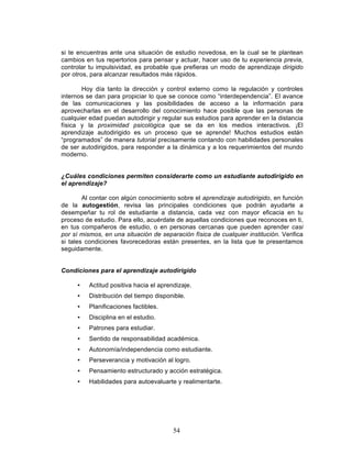 54
si te encuentras ante una situación de estudio novedosa, en la cual se te plantean
cambios en tus repertorios para pensar y actuar, hacer uso de tu experiencia previa,
controlar tu impulsividad, es probable que prefieras un modo de aprendizaje dirigido
por otros, para alcanzar resultados más rápidos.
Hoy día tanto la dirección y control externo como la regulación y controles
internos se dan para propiciar lo que se conoce como “interdependencia”. El avance
de las comunicaciones y las posibilidades de acceso a la información para
aprovecharlas en el desarrollo del conocimiento hace posible que las personas de
cualquier edad puedan autodirigir y regular sus estudios para aprender en la distancia
física y la proximidad psicológica que se da en los medios interactivos. ¡El
aprendizaje autodirigido es un proceso que se aprende! Muchos estudios están
“programados” de manera tutorial precisamente contando con habilidades personales
de ser autodirigidos, para responder a la dinámica y a los requerimientos del mundo
moderno.
¿Cuáles condiciones permiten considerarte como un estudiante autodirigido en
el aprendizaje?
Al contar con algún conocimiento sobre el aprendizaje autodirigido, en función
de la autogestión, revisa las principales condiciones que podrán ayudarte a
desempeñar tu rol de estudiante a distancia, cada vez con mayor eficacia en tu
proceso de estudio. Para ello, acuérdate de aquellas condiciones que reconoces en ti,
en tus compañeros de estudio, o en personas cercanas que pueden aprender casi
por sí mismos, en una situación de separación física de cualquier institución. Verifica
si tales condiciones favorecedoras están presentes, en la lista que te presentamos
seguidamente.
Condiciones para el aprendizaje autodirigido
• Actitud positiva hacia el aprendizaje.
• Distribución del tiempo disponible.
• Planificaciones factibles.
• Disciplina en el estudio.
• Patrones para estudiar.
• Sentido de responsabilidad académica.
• Autonomía/independencia como estudiante.
• Perseverancia y motivación al logro.
• Pensamiento estructurado y acción estratégica.
• Habilidades para autoevaluarte y realimentarte.
 
