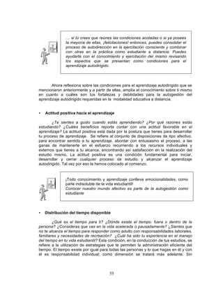 55
… si tú crees que reúnes las condiciones acotadas o si ya posees
la mayoría de ellas, ¡felicitaciones! entonces, puedes consolidar el
proceso de autodirección en la ejercitación consciente y combinar
con otras en la práctica como estudiante a distancia. Puedes
ayudarte con el conocimiento y ejercitación del mismo revisando
los aspectos que se presentan como condiciones para el
aprendizaje autodirigido.
Ahora reflexiona sobre las condiciones para el aprendizaje autodirigido que se
mencionaron anteriormente y a partir de ellas, amplía el conocimiento sobre ti mismo
en cuanto a cuáles son tus fortalezas y debilidades para la autogestión del
aprendizaje autodirigido requeridas en la modalidad educativa a distancia.
• Actitud positiva hacia el aprendizaje
¿Te sientes a gusto cuando estás aprendiendo? ¿Por qué razones estás
estudiando? ¿Cuáles beneficios reporta contar con una actitud favorable en el
aprendizaje? La actitud positiva está dada por la postura que tienes para desarrollar
tu proceso de aprendizaje. Se refiere al conjunto de disposiciones de tipo afectivo,
para encontrar sentido a tu aprendizaje, abordar con entusiasmo el proceso, a las
ganas de mantenerte en el esfuerzo recurriendo a los recursos individuales y
externos que tienes a tu alcance, encontrando así satisfacción en la realización del
estudio mismo. La actitud positiva es una condición fundamental para iniciar,
desarrollar y cerrar cualquier proceso de estudio y alcanzar el aprendizaje
autodirigido. Tal vez por eso la hemos colocado al comienzo.
• Distribución del tiempo disponible
¿Qué es el tiempo para tí? ¿Dónde existe el tiempo: fuera o dentro de la
persona? ¿Consideras que vas en la vida acelerada o pausadamente? ¿Sientes que
no te alcanza el tiempo para responder como adulto con responsabilidades laborales,
familiares y necesidades de recreación? ¿Cuál ha sido tu experiencia en el manejo
del tiempo en tu vida estudiantil? Esta condición, en la conducción de tus estudios, se
refiere a la utilización de estrategias que te permiten la administración eficiente del
tiempo. El tiempo existe por igual para todas las personas y lo que hagas en él y con
él es responsabilidad individual; como dimensión se tratará más adelante. Sin
¡Todo conocimiento y aprendizaje conlleva emocionalidades, como
parte indisoluble de la vida estudiantil!
Conocer nuestro mundo afectivo es parte de la autogestión como
estudiante
 