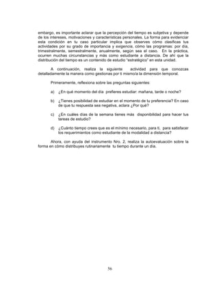 56
embargo, es importante aclarar que la percepción del tiempo es subjetiva y depende
de los intereses, motivaciones y características personales. La forma para evidenciar
esta condición en tu caso particular implica que observes cómo clasificas tus
actividades por su grado de importancia y exigencia, cómo las programas: por día,
trimestralmente, semestralmente, anualmente, según sea el caso. En la práctica,
ocurren muchas circunstancias y más como estudiante a distancia. De ahí que la
distribución del tiempo es un contenido de estudio “estratégico” en esta unidad.
A continuación, realiza la siguiente actividad para que conozcas
detalladamente la manera como gestionas por ti mismo/a la dimensión temporal.
Primeramente, reflexiona sobre las preguntas siguientes:
a) ¿En qué momento del día prefieres estudiar: mañana, tarde o noche?
b) ¿Tienes posibilidad de estudiar en el momento de tu preferencia? En caso
de que tu respuesta sea negativa, aclara ¿Por qué?
c) ¿En cuáles días de la semana tienes más disponibilidad para hacer tus
tareas de estudio?
d) ¿Cuánto tiempo crees que es el mínimo necesario, para ti, para satisfacer
los requerimientos como estudiante de la modalidad a distancia?
Ahora, con ayuda del instrumento Nro. 2, realiza la autoevaluación sobre la
forma en cómo distribuyes rutinariamente tu tiempo durante un día.
 
