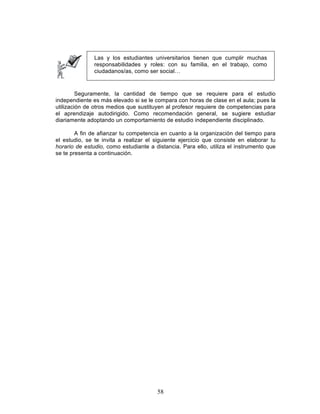 58
Las y los estudiantes universitarios tienen que cumplir muchas
responsabilidades y roles: con su familia, en el trabajo, como
ciudadanos/as, como ser social…
Seguramente, la cantidad de tiempo que se requiere para el estudio
independiente es más elevado si se le compara con horas de clase en el aula; pues la
utilización de otros medios que sustituyen al profesor requiere de competencias para
el aprendizaje autodirigido. Como recomendación general, se sugiere estudiar
diariamente adoptando un comportamiento de estudio independiente disciplinado.
A fin de afianzar tu competencia en cuanto a la organización del tiempo para
el estudio, se te invita a realizar el siguiente ejercicio que consiste en elaborar tu
horario de estudio, como estudiante a distancia. Para ello, utiliza el instrumento que
se te presenta a continuación.
 