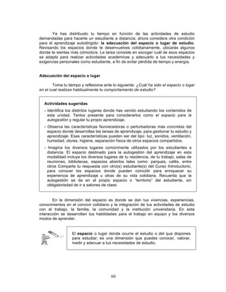 60
Ya has distribuido tu tiempo en función de las actividades de estudio
demandadas para hacerte un estudiante a distancia; ahora considera otra condición
para el aprendizaje autodirigido: la adecuación del espacio o lugar de estudio.
Revisando los espacios donde te desenvuelves cotidianamente, ubicarás algunos
donde te sientas más cómodo/a. La tarea consiste en escoger cuál de esos espacios
se adapta para realizar actividades académicas y adecuarlo a tus necesidades y
exigencias personales como estudiante, a fin de evitar pérdida de tiempo y energía.
Adecuación del espacio o lugar
Toma tu tiempo y reflexiona ante lo siguiente: ¿Cuál ha sido el espacio o lugar
en el cual realizas habitualmente tu comportamiento de estudio?
Actividades sugeridas
- Identifica los distintos lugares donde has venido estudiando los contenidos de
esta unidad. Tenlos presente para considerarlos como el espacio para la
autogestión y regular tu propio aprendizaje.
- Observa las características favorecedoras o perturbadoras más concretas del
espacio donde desarrollas las tareas de aprendizaje, para gestionar tu estudio y
aprendizaje. Esas características pueden ser del tipo: luz, sonidos, ventilación,
humedad, olores, higiene, separación física de otros espacios compartidos.
- Imagina los diversos lugares comúnmente utilizados por los estudiantes a
distancia. El espacio destinado para la autogestión del aprendizaje en esta
modalidad incluye los diversos lugares de tu residencia, de tu trabajo, salas de
reuniones, bibliotecas, espacios abiertos tales como: parques, cafés, entre
otros Comparte tu respuesta con otro(s) estudiante(s) del Curso Introductorio,
para conocer los espacios donde pueden coincidir para enriquecer su
experiencia de aprendizaje u otras de su vida cotidiana. Recuerda que la
autogestión se da en el propio espacio o “territorio” del estudiante, sin
obligatoriedad de ir a salones de clase.
En la dimensión del espacio es donde se dan tus vivencias, experiencias,
conocimientos en el convivir cotidiano y la integración de tus actividades de estudio
con el trabajo, la familia, la comunidad y la institución universitaria. En esta
interacción se desarrollan tus habilidades para el trabajo en equipo y los diversos
modos de aprender.
El espacio o lugar donde ocurre el estudio o del que dispones
para estudiar; es una dimensión que puedes conocer, valorar,
medir y adecuar a tus necesidades de estudio.
 