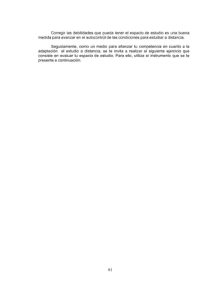 61
Corregir las debilidades que pueda tener el espacio de estudio es una buena
medida para avanzar en el autocontrol de las condiciones para estudiar a distancia.
Seguidamente, como un medio para afianzar tu competencia en cuanto a la
adaptación al estudio a distancia, se te invita a realizar el siguiente ejercicio que
consiste en evaluar tu espacio de estudio. Para ello, utiliza el instrumento que se te
presenta a continuación.
 