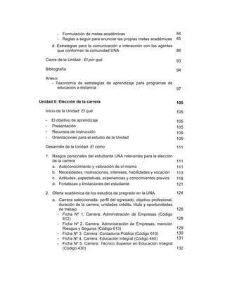 9
- Formulación de metas académicas
- Reglas a seguir para enunciar las propias metas académicas
d. Estrategias para la comunicación e interacción con los agentes
que conforman la comunidad UNA
Cierre de la Unidad : El por qué
Bibliografía
Anexo:
- Taxonomía de estrategias de aprendizaje para programas de
educación a distancia
Unidad II: Elección de la carrera
Inicio de la Unidad: El qué
- El objetivo de aprendizaje
- Presentación
- Recursos de instrucción
- Orientaciones para el estudio de la Unidad
Desarrollo de la Unidad: El cómo
1. Rasgos personales del estudiante UNA relevantes para la elección
de la carrera
a. Autoconocimiento y valoración de sí mismo
b. Necesidades, motivaciones, intereses, habilidades y vocación
c. Actitudes, expectativas, experiencias y conocimientos previos
d. Fortalezas y limitaciones del estudiante
2. Oferta académica de los estudios de pregrado en la UNA
a. Carrera seleccionada: perfil del egresado, objetivo profesional,
duración de la carrera, unidades crédito, título y oportunidades
de trabajo
- Ficha Nº 1. Carrera: Administración de Empresas (Código
612)
- Ficha Nº 2. Carrera: Administración de Empresas, mención
Riesgos y Seguros (Código 613)
- Ficha Nº 3. Carrera: Contaduría Pública (Código 610)
- Ficha Nº 4. Carrera: Educación Integral (Código 440)
- Ficha Nº 5. Carrera: Técnico Superior en Educación Integral
(Código 430)
84
85
86
93
94
97
105
105
105
105
109
109
111
111
111
113
118
121
124
128
128
129
130
131
132
 