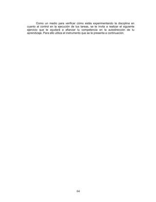 64
Como un medio para verificar cómo estás experimentando la disciplina en
cuanto al control en la ejecución de tus tareas, se te invita a realizar el siguiente
ejercicio que te ayudará a afianzar tu competencia en la autodirección de tu
aprendizaje. Para ello utiliza el instrumento que se te presenta a continuación.
 