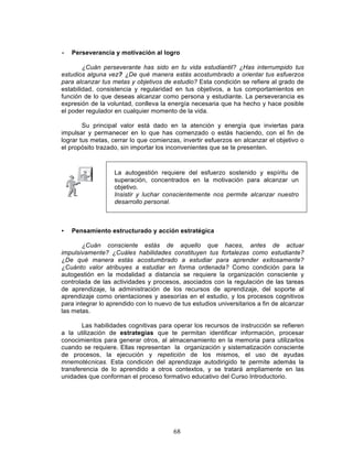 68
• Perseverancia y motivación al logro
¿Cuán perseverante has sido en tu vida estudiantil? ¿Has interrumpido tus
estudios alguna vez? ¿De qué manera estás acostumbrado a orientar tus esfuerzos
para alcanzar tus metas y objetivos de estudio? Esta condición se refiere al grado de
estabilidad, consistencia y regularidad en tus objetivos, a tus comportamientos en
función de lo que deseas alcanzar como persona y estudiante. La perseverancia es
expresión de la voluntad, conlleva la energía necesaria que ha hecho y hace posible
el poder regulador en cualquier momento de la vida.
Su principal valor está dado en la atención y energía que inviertas para
impulsar y permanecer en lo que has comenzado o estás haciendo, con el fin de
lograr tus metas, cerrar lo que comienzas, invertir esfuerzos en alcanzar el objetivo o
el propósito trazado, sin importar los inconvenientes que se te presenten.
La autogestión requiere del esfuerzo sostenido y espíritu de
superación, concentrados en la motivación para alcanzar un
objetivo.
Insistir y luchar conscientemente nos permite alcanzar nuestro
desarrollo personal.
• Pensamiento estructurado y acción estratégica
¿Cuán consciente estás de aquello que haces, antes de actuar
impulsivamente? ¿Cuáles habilidades constituyen tus fortalezas como estudiante?
¿De qué manera estás acostumbrado a estudiar para aprender exitosamente?
¿Cuánto valor atribuyes a estudiar en forma ordenada? Como condición para la
autogestión en la modalidad a distancia se requiere la organización consciente y
controlada de las actividades y procesos, asociados con la regulación de las tareas
de aprendizaje, la administración de los recursos de aprendizaje, del soporte al
aprendizaje como orientaciones y asesorías en el estudio, y los procesos cognitivos
para integrar lo aprendido con lo nuevo de tus estudios universitarios a fin de alcanzar
las metas.
Las habilidades cognitivas para operar los recursos de instrucción se refieren
a la utilización de estrategias que te permitan identificar información, procesar
conocimientos para generar otros, al almacenamiento en la memoria para utilizarlos
cuando se requiere. Ellas representan la organización y sistematización consciente
de procesos, la ejecución y repetición de los mismos, el uso de ayudas
mnemotécnicas. Esta condición del aprendizaje autodirigido te permite además la
transferencia de lo aprendido a otros contextos, y se tratará ampliamente en las
unidades que conforman el proceso formativo educativo del Curso Introductorio.
 