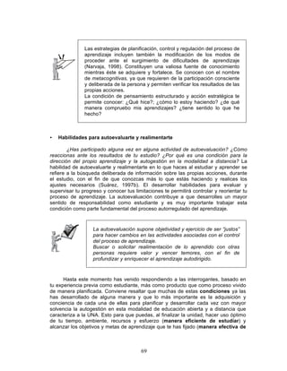 69
Las estrategias de planificación, control y regulación del proceso de
aprendizaje incluyen también la modificación de los modos de
proceder ante el surgimiento de dificultades de aprendizaje
(Narvaja, 1998). Constituyen una valiosa fuente de conocimiento
mientras éste se adquiere y fortalece. Se conocen con el nombre
de metacognitivas, ya que requieren de la participación consciente
y deliberada de la persona y permiten verificar los resultados de las
propias acciones.
La condición de pensamiento estructurado y acción estratégica te
permite conocer: ¿Qué hice?; ¿cómo lo estoy haciendo? ¿de qué
manera compruebo mis aprendizajes? ¿tiene sentido lo que he
hecho?
• Habilidades para autoevaluarte y realimentarte
¿Has participado alguna vez en alguna actividad de autoevaluación? ¿Cómo
reaccionas ante los resultados de tu estudio? ¿Por qué es una condición para la
dirección del propio aprendizaje y la autogestión en la modalidad a distancia? La
habilidad de autoevaluarte y realimentarte en lo que haces al estudiar y aprender se
refiere a la búsqueda deliberada de información sobre las propias acciones, durante
el estudio, con el fin de que conozcas más lo que estás haciendo y realices los
ajustes necesarios (Suárez, 1997b). El desarrollar habilidades para evaluar y
supervisar tu progreso y conocer tus limitaciones te permitirá controlar y reorientar tu
proceso de aprendizaje. La autoevaluación contribuye a que desarrolles un mayor
sentido de responsabilidad como estudiante y es muy importante trabajar esta
condición como parte fundamental del proceso autorregulado del aprendizaje.
La autoevaluación supone objetividad y ejercicio de ser “justos”
para hacer cambios en las actividades asociadas con el control
del proceso de aprendizaje.
Buscar o solicitar realimentación de lo aprendido con otras
personas requiere valor y vencer temores, con el fin de
profundizar y enriquecer el aprendizaje autodirigido.
Hasta este momento has venido respondiendo a las interrogantes, basado en
tu experiencia previa como estudiante, más como producto que como proceso vivido
de manera planificada. Conviene resaltar que muchas de estas condiciones ya las
has desarrollado de alguna manera y que lo más importante es la adquisición y
conciencia de cada una de ellas para planificar y desarrollar cada vez con mayor
solvencia la autogestión en esta modalidad de educación abierta y a distancia que
caracteriza a la UNA. Esto para que puedas, al finalizar la unidad, hacer uso óptimo
de tu tiempo, ambiente, recursos y esfuerzo (manera eficiente de estudiar) y
alcanzar los objetivos y metas de aprendizaje que te has fijado (manera efectiva de
 