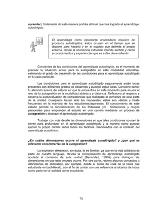 70
aprender). Solamente de esta manera podrás afirmar que has logrado el aprendizaje
autodirigido.
Concientes de las condiciones del aprendizaje autodirigido, es el momento de
precisar tu situación actual para la autogestión en esta modalidad educativa,
estimando el grado de desarrollo de las condiciones para el aprendizaje autodirigido
en tu caso particular.
Las condiciones para el aprendizaje autodirigido seguramente están todas
presentes con diferentes grados de desarrollo y pueden incluir otras. Conviene llamar
tu atención acerca del estado en que te encuentras en este momento para asumir el
reto de la autogestión en la modalidad abierta y a distancia. Reflexiona al respecto y
observa la autoevaluación de competencias que realizaste al comienzo de esta parte
de la unidad. Cualquiera hayan sido tus respuestas, éstas son válidas y hasta
frecuentes en la mayoría de los estudiantes/aspirantes. El conocimiento de este
estado permite la concientización de tus fortalezas y/o limitaciones y rasgos
personales para emprender el estudio en una carrera mediante un proceso de
autogestión y alcanzar el aprendizaje autodirigido.
Trabajar con más detalle las dimensiones en que tales condiciones ocurren te
sirven para profundizar en el aprendizaje autodirigido y la manera como puedes
ejercer tu propio control sobre todos los factores relacionados con el contexto del
aprendizaje académico.
¿En cuáles dimensiones ocurre el aprendizaje autodirigido? y ¿por qué es
relevante considerarlas en la autogestión?
La expresión dimensión, sin duda, te es familiar, ya que en la vida cotidiana es
parte de nuestro lenguaje. Revisa la conceptuación de aprendizaje autodirigido
acotada al comienzo de esta unidad (Bermúdez, 1990a) para distinguir las
dimensiones en que este proceso ocurre. Por otra parte, retoma algunos conceptos o
definiciones de dimensión, por ejemplo, desde el punto de vista de la física que
estudiaste en bachillerato, con el fin de contar con una referencia al alcance de todos
como parte de la realidad como estudiante.
El aprendizaje como estudiante universitario requiere de
procesos autodirigidos; éstos ocurren en el tiempo que se
dispone para hacerlo y en el espacio que delimita el propio
entorno, donde la conciencia individual infunde sentido y razón
a conocimientos y experiencias que se están desarrollando.
 