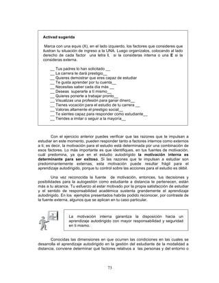 73
Activad sugerida
Marca con una equis (X), en el lado izquierdo, los factores que consideres que
ilustran tu situación de ingreso a la UNA. Luego organízalos, colocando al lado
derecho de cada factor una letra I, si la consideras interna o una E si la
consideras externa.
__ Tus padres lo han solicitado __
__ La carrera te dará prestigio__
__ Quieres demostrar que eres capaz de estudiar
__ Te gusta aprender por tu cuenta__
__ Necesitas saber cada día más __
__ Deseas superarte a tí mismo__
__ Quieres ponerte a trabajar pronto__
__ Visualizas una profesión para ganar dinero__
__ Tienes vocación para el estudio de tu carrera __
__ Valoras altamente el prestigio social__
__ Te sientes capaz para responder como estudiante__
__ Tiendes a imitar o seguir a la mayoría__
Con el ejercicio anterior puedes verificar que las razones que te impulsan a
estudiar en este momento, pueden responder tanto a factores internos como externos
a ti; es decir, la motivación para el estudio está determinada por una combinación de
esos factores. Lo más importante es que identifiques, en tus fuentes de motivación,
cuál predomina, ya que en el estudio autodirigido la motivación interna es
determinante para ser exitoso. Si las razones que te impulsan a estudiar son
predominantemente externas, esta motivación puede resultar frágil para el
aprendizaje autodirigido, porque tu control sobre las acciones para el estudio es débil.
Una vez reconocida la fuente de motivación, entonces, tus decisiones y
posibilidades para la autogestión como estudiante a distancia te pertenecen, están
más a tu alcance. Tu esfuerzo al estar motivado por la propia satisfacción de estudiar
y el sentido de responsabilidad académica sustenta grandemente el aprendizaje
autodirigido. En los ejemplos presentados habrás podido reconocer, por contraste de
la fuente externa, algunos que se aplican en tu caso particular.
Conocidas las dimensiones en que ocurren las condiciones en las cuales se
desarrolla el aprendizaje autodirigido en la gestión del estudiante de la modalidad a
distancia, conviene determinar qué factores relativos a las personas y del entorno o
La motivación interna garantiza la disposición hacia un
aprendizaje autodirigido con mayor responsabilidad y seguridad
en ti mismo.
 