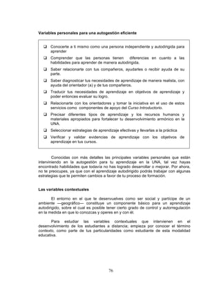 76
Variables personales para una autogestión eficiente
q Conocerte a ti mismo como una persona independiente y autodirigida para
aprender
q Comprender que las personas tienen diferencias en cuanto a las
habilidades para aprender de manera autodirigida.
q Saber relacionarte con tus compañeros, ayudarles o recibir ayuda de su
parte.
q Saber diagnosticar tus necesidades de aprendizaje de manera realista, con
ayuda del orientador (a) y de tus compañeros.
q Traducir tus necesidades de aprendizaje en objetivos de aprendizaje y
poder entonces evaluar su logro.
q Relacionarte con los orientadores y tomar la iniciativa en el uso de estos
servicios como componentes de apoyo del Curso Introductorio.
q Precisar diferentes tipos de aprendizaje y los recursos humanos y
materiales apropiados para fortalecer tu desenvolvimiento armónico en la
UNA.
q Seleccionar estrategias de aprendizaje efectivas y llevarlas a la práctica
q Verificar y validar evidencias de aprendizaje con los objetivos de
aprendizaje en tus cursos.
Conocidas con más detalles las principales variables personales que están
interviniendo en la autogestión para tu aprendizaje en la UNA, tal vez hayas
encontrado habilidades que todavía no has logrado desarrollar o mejorar. Por ahora,
no te preocupes, ya que con el aprendizaje autodirigido podrás trabajar con algunas
estrategias que te permiten cambios a favor de tu proceso de formación.
Las variables contextuales
El entorno en el que te desenvuelves como ser social y partícipe de un
ambiente —geográfico— constituye un componente básico para un aprendizaje
autodirigido, sobre el cual es posible tener cierto grado de control y autorregulación
en la medida en que lo conozcas y operes en y con él.
Para estudiar las variables contextuales que intervienen en el
desenvolvimiento de los estudiantes a distancia; empieza por conocer el término
contexto, como parte de tus particularidades como estudiante de esta modalidad
educativa.
 