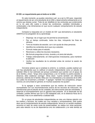 80
El CEI: un requerimiento para el éxito en la UNA
En este momento, ya puedes vislumbrar cuál va a ser tu CEI para responder
al requerimiento de ser un/a estudiante de la UNA y desenvolverte exitosamente en la
carrera que deseas cursar. Trata de ser detallista en las conductas que evidenciarás
en tu rol; para ello vuelve a revisar las condiciones, variables individuales y
contextuales y las dimensiones en que ocurre cualquier comportamiento de estudio
independiente.
Compara tu respuesta con un modelo de CEI que demostraría un estudiante
UNISTA en la autogestión de su aprendizaje:
• Dispongo de un lugar que me permite la concentración.
• Fijo un tiempo continuado, todos los días, incluyendo los fines de
semana.
• Tomo la iniciativa de estudiar, con o sin ayuda de otras personas.
• Identifico los contenidos de lo que voy a estudiar.
• Formulo metas para mi estudio.
• Reconozco y utilizo los recursos necesarios.
• Me formulo preguntas al inicio, durante y al cierre del estudio.
• Trabajo ordenadamente, sin interrupciones innecesarias, para mantener
la atención
• Verifico los resultados de la actividad antes de concluir la sesión de
trabajo.
Conviene aclarar que si analizas tu entorno, tu contexto, puedes explicar por
qué hay estudiantes que no califican el estudio independiente como un estudio en
soledad. Ellos lo han estimado así porque consideran que cuentan con el apoyo de
de la familia y dicen: “tengo otros compromisos y sin mi familia no podría estudiar a
distancia, ellos colaboran conmigo”. Otros dicen: “cuento también con diferentes
personas, además de mi familia. Ellos son: los orientadores y los asesores de la UNA,
los cuales me encaminan y orientan”. Y agregan: “también mis compañeros, amigos,
vecinos y la comunidad en general, en muchas ocasiones me ayudan”.
Si le agregas a esos comentarios que los medios de instrucción vienen
acompañados con sus recomendaciones acerca de los recursos de instrucción, las
orientaciones para el estudio de las unidades, las instrucciones para las actividades, y
observas el acompañamiento que en general está presente en el desarrollo de las
unidades, puedes afirmar que con tu CEI trabajarás solo, en la distancia física de tu
diversidad, mas no en asilamiento o soledad total.
En un grupo de estudiantes independientes se crea una intensa relación con
los medios y recursos, los cuales son muy variados y enriquecedores. Esto quiere
decir que el comportamiento de estudio independiente, ahora en un sentido ampliado,
reconoce el valor de cierta cuota de presencialidad, se realiza con otras personas,
pero esta relación no es de dependencia sino de colaboración y en este sentido se
 