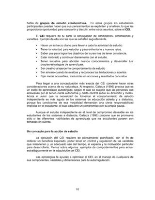 81
habla de grupos de estudio colaborativos. En estos grupos los estudiantes
participantes pueden hacer que sus pensamientos se expliciten y analicen, lo que les
proporciona oportunidad para compartir y discutir, entre otros asuntos, sobre el CEI.
El CEI requiere de tu parte la conjugación de condiciones, dimensiones y
variables. Ejemplo de ello son las que se señalan seguidamente.
• Hacer un esfuerzo diario para llevar a cabo la actividad de estudio.
• Tener la voluntad para estudiar y para enfrentarte a nuevos retos.
• Saber que para lograr los objetivos del curso has de tener constancia.
• Estar motivado y continuar diariamente con el estudio.
• Tener iniciativa para abordar nuevos conocimientos y desarrollar tus
propias estrategias de aprendizaje.
• Ser creativo al ejercer tu comportamiento de estudio
• Ser sincero cuando te evalúas y reconoces tus limitaciones y aciertos
• Fijar metas accesibles, traducidas en acciones y resultados concretos
Para llegar a una conceptuación más exacta del CEI conviene hacer otras
consideraciones acerca de su naturaleza. Al respecto, Galarza (1996) precisa que es
un estilo de aprendizaje autodirigido, según el cual se supone que las personas que
atraviesan por él tienen cierta autonomía y cierto control sobre su dirección y metas.
Acota el autor que la necesidad de fomentar el comportamiento de estudio
independiente es más aguda en los sistemas de educación abierta y a distancia,
porque las condiciones de esa modalidad demandan una cierta responsabilidad
implícita en el estudiante, el cual adquiere un compromiso con su propia causa.
Aunque el estudio independiente es el nivel de compromiso deseable en los
estudiantes de los sistemas a distancia, Galarza (1996) propone que se promueva
sólo si las diferentes habilidades de aprendizaje que los estudiantes poseen son
tomadas en cuenta.
Un concepto para la acción de estudio
La ejecución del CEI requiere de pensamiento planificado, con el fin de
obtener un beneficio esperado, poder tener un control y regulación de las variables
que intervienen y un adecuado uso del tiempo, el espacio y la motivación particular
para desarrollarlo. Piensa sobre algunos ejemplos de comportamientos para actuar
estratégicamente en la adquisición del CEI.
Las estrategias te ayudan a optimizar el CEI, en el manejo de cualquiera de
sus componentes, variables y dimensiones para tu autorregulación.
 