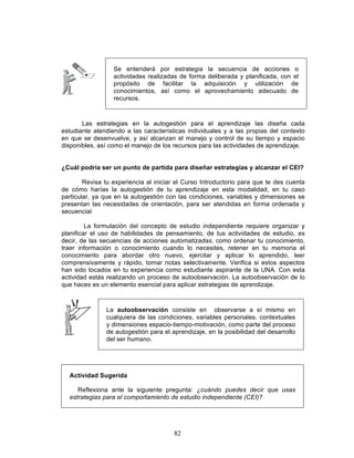 82
Las estrategias en la autogestión para el aprendizaje las diseña cada
estudiante atendiendo a las características individuales y a las propias del contexto
en que se desenvuelve, y así alcanzan el manejo y control de su tiempo y espacio
disponibles, así como el manejo de los recursos para las actividades de aprendizaje.
¿Cuál podría ser un punto de partida para diseñar estrategias y alcanzar el CEI?
Revisa tu experiencia al iniciar el Curso Introductorio para que te des cuenta
de cómo harías la autogestión de tu aprendizaje en esta modalidad, en tu caso
particular, ya que en la autogestión con las condiciones, variables y dimensiones se
presentan las necesidades de orientación, para ser atendidas en forma ordenada y
secuencial
La formulación del concepto de estudio independiente requiere organizar y
planificar el uso de habilidades de pensamiento, de tus actividades de estudio, es
decir, de las secuencias de acciones automatizadas, como ordenar tu conocimiento,
traer información o conocimiento cuando lo necesites, retener en tu memoria el
conocimiento para abordar otro nuevo, ejercitar y aplicar lo aprendido, leer
comprensivamente y rápido, tomar notas selectivamente. Verifica si estos aspectos
han sido tocados en tu experiencia como estudiante aspirante de la UNA. Con esta
actividad estás realizando un proceso de autoobservación. La autoobservación de lo
que haces es un elemento esencial para aplicar estrategias de aprendizaje.
La autoobservación consiste en observarse a sí mismo en
cualquiera de las condiciones, variables personales, contextuales
y dimensiones espacio-tiempo-motivación, como parte del proceso
de autogestión para el aprendizaje, en la posibilidad del desarrollo
del ser humano.
Actividad Sugerida
Reflexiona ante la siguiente pregunta: ¿cuándo puedes decir que usas
estrategias para el comportamiento de estudio independiente (CEI)?
Se entenderá por estrategia la secuencia de acciones o
actividades realizadas de forma deliberada y planificada, con el
propósito de facilitar la adquisición y utilización de
conocimientos, así como el aprovechamiento adecuado de
recursos.
 