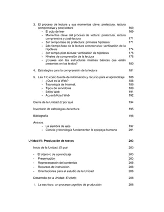11
3. El proceso de lectura y sus momentos clave: prelectura, lectura
comprensiva y post-lectura
- El acto de leer
- Momentos clave del proceso de lectura: prelectura, lectura
comprensiva y post-lectura
- 1er tiempo-fase de prelectura: primeras hipótesis
- 2do tiempo-fase de la lectura comprensiva: verificación de la
hipótesis
- 3er tiempo-post-lectura: verificación de hipótesis
- Niveles de comprensión de la lectura
- ¿Cuáles son las estructuras internas básicas que están
presentes en los textos?
4. Estrategias para la comprensión de la lectura
5. Las TIC como fuente de información y recurso para el aprendizaje
- ¿Qué es la Web?
- Tecnología de Internet.
- Tipos de servidores
- Sitios Web
- Accesibilidad Web
Cierre de la Unidad El por qué
Inventario de estrategias de lectura
Bibliografía
Anexos:
- La siembra de ajos
- Ciencia y tecnología fundamentan la epopeya humana
169
169
171
171
174
175
176
180
181
188
188
189
189
191
192
194
195
196
197
201
Unidad IV: Producción de textos
Inicio de la Unidad: El qué
- El objetivo de aprendizaje
- Presentación
- Representación del contenido
- Recursos de instrucción
- Orientaciones para el estudio de la Unidad
Desarrollo de la Unidad: El cómo
1. La escritura: un proceso cognitivo de producción
203
203
203
203
205
206
206
208
208
 
