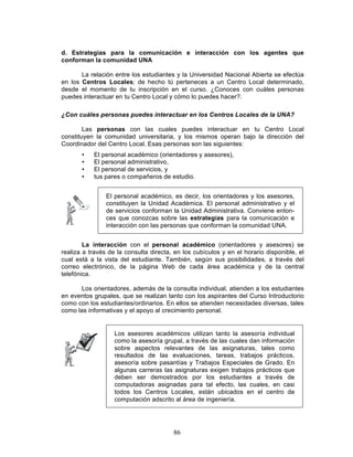 86
d. Estrategias para la comunicación e interacción con los agentes que
conforman la comunidad UNA
La relación entre los estudiantes y la Universidad Nacional Abierta se efectúa
en los Centros Locales; de hecho tú perteneces a un Centro Local determinado,
desde el momento de tu inscripción en el curso. ¿Conoces con cuáles personas
puedes interactuar en tu Centro Local y cómo lo puedes hacer?.
¿Con cuáles personas puedes interactuar en los Centros Locales de la UNA?
Las personas con las cuales puedes interactuar en tu Centro Local
constituyen la comunidad universitaria, y los mismos operan bajo la dirección del
Coordinador del Centro Local. Esas personas son las siguientes:
• El personal académico (orientadores y asesores),
• El personal administrativo,
• El personal de servicios, y
• tus pares o compañeros de estudio.
El personal académico, es decir, los orientadores y los asesores,
constituyen la Unidad Académica. El personal administrativo y el
de servicios conforman la Unidad Administrativa. Conviene enton-
ces que conozcas sobre las estrategias para la comunicación e
interacción con las personas que conforman la comunidad UNA.
La interacción con el personal académico (orientadores y asesores) se
realiza a través de la consulta directa, en los cubículos y en el horario disponible, el
cual está a la vista del estudiante. También, según sus posibilidades, a través del
correo electrónico, de la página Web de cada área académica y de la central
telefónica.
Los orientadores, además de la consulta individual, atienden a los estudiantes
en eventos grupales, que se realizan tanto con los aspirantes del Curso Introductorio
como con los estudiantes/ordinarios. En ellos se atienden necesidades diversas, tales
como las informativas y el apoyo al crecimiento personal.
Los asesores académicos utilizan tanto la asesoría individual
como la asesoría grupal, a través de las cuales dan información
sobre aspectos relevantes de las asignaturas, tales como
resultados de las evaluaciones, tareas, trabajos prácticos,
asesoría sobre pasantías y Trabajos Especiales de Grado. En
algunas carreras las asignaturas exigen trabajos prácticos que
deben ser demostrados por los estudiantes a través de
computadoras asignadas para tal efecto, las cuales, en casi
todos los Centros Locales, están ubicados en el centro de
computación adscrito al área de ingeniería.
 