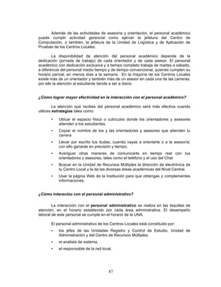 87
Además de las actividades de asesoría y orientación, el personal académico
puede cumplir actividad gerencial como ejercer la jefatura del Centro de
Computación, o también, la jefatura de la Unidad de Logística y de Aplicación de
Pruebas de los Centros Locales.
La disponibilidad de atención del personal académico depende de la
dedicación (jornada de trabajo) de cada orientador y de cada asesor. El personal
académico con dedicación exclusiva y a tiempo completo trabaja de martes a sábado,
a diferencia del personal medio tiempo y de tiempo convencional, quienes cumplen su
horario parcial, en menos días a la semana. En la mayoría de los Centros Locales
existe más de un orientador y también más de un asesor en cada una de las carreras;
por ello la atención al estudiante tiende a ser a diario.
¿Cómo lograr mayor efectividad en la interacción con el personal académico?
La atención que recibes del personal académico será más efectiva cuando
utilices estrategias tales como:
• Ubicar el espacio físico o cubículos donde los orientadores y asesores
atienden a los estudiantes.
• Copiar el nombre de los y las orientadores y asesores que atienden tu
carrera
• Llevar por escrito tus dudas, cuando vayas a orientarte o a la asesoría;
con ello ganarás en precisión y tiempo.
• Averiguar otras maneras de comunicarte en tiempo real con tus
orientadores y asesores, tales como el teléfono y el uso del Chat
• Buscar en la Unidad de Recursos Múltiples la dirección de electrónica de
tu Centro Local y la de las diversas áreas académicas del Nivel Central.
• Usar la página Web de la Institución para que obtengas y complementes
informaciones.
¿Cómo interactúo con el personal administrativo?
La interacción con el personal administrativo se realiza en las taquillas de
atención, en el horario establecido por cada área administrativa. El desempeño
laboral de este personal se cumple en el horario de la UNA.
El personal administrativo de los Centros Locales está constituido por:
• los jefes de las Unidades Registro y Control de Estudio, Unidad de
Administración y del Centro de Recursos Múltiples,
• el analista de sistema,
• el responsable de la red local,
 