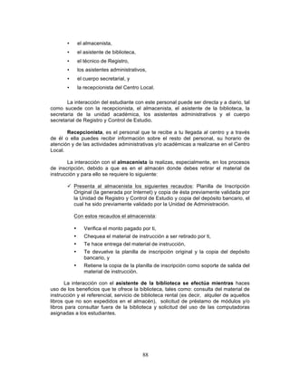88
• el almacenista,
• el asistente de biblioteca,
• el técnico de Registro,
• los asistentes administrativos,
• el cuerpo secretarial, y
• la recepcionista del Centro Local.
La interacción del estudiante con este personal puede ser directa y a diario, tal
como sucede con la recepcionista, el almacenista, el asistente de la biblioteca, la
secretaria de la unidad académica, los asistentes administrativos y el cuerpo
secretarial de Registro y Control de Estudio.
Recepcionista, es el personal que te recibe a tu llegada al centro y a través
de él o ella puedes recibir información sobre el resto del personal, su horario de
atención y de las actividades administrativas y/o académicas a realizarse en el Centro
Local.
La interacción con el almacenista la realizas, especialmente, en los procesos
de inscripción, debido a que es en el almacén donde debes retirar el material de
instrucción y para ello se requiere lo siguiente:
ü Presenta al almacenista los siguientes recaudos: Planilla de Inscripción
Original (la generada por Internet) y copia de ésta previamente validada por
la Unidad de Registro y Control de Estudio y copia del depósito bancario, el
cual ha sido previamente validado por la Unidad de Administración.
Con estos recaudos el almacenista:
• Verifica el monto pagado por ti,
• Chequea el material de instrucción a ser retirado por ti,
• Te hace entrega del material de instrucción,
• Te devuelve la planilla de inscripción original y la copia del depósito
bancario, y
• Retiene la copia de la planilla de inscripción como soporte de salida del
material de instrucción.
La interacción con el asistente de la biblioteca se efectúa mientras haces
uso de los beneficios que te ofrece la biblioteca, tales como: consulta del material de
instrucción y el referencial, servicio de biblioteca rental (es decir, alquiler de aquellos
libros que no son expedidos en el almacén), solicitud de préstamo de módulos y/o
libros para consultar fuera de la biblioteca y solicitud del uso de las computadoras
asignadas a los estudiantes.
 