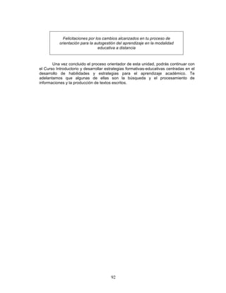 92
Felicitaciones por los cambios alcanzados en tu proceso de
orientación para la autogestión del aprendizaje en la modalidad
educativa a distancia
Una vez concluido el proceso orientador de esta unidad, podrás continuar con
el Curso Introductorio y desarrollar estrategias formativas-educativas centradas en el
desarrollo de habilidades y estrategias para el aprendizaje académico. Te
adelantamos que algunas de ellas son la búsqueda y el procesamiento de
informaciones y la producción de textos escritos.
 