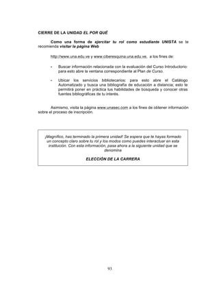93
CIERRE DE LA UNIDAD EL POR QUÉ
Como una forma de ejercitar tu rol como estudiante UNISTA se te
recomienda visitar la página Web
http://www.una.edu.ve y www.ciberesquina.una.edu.ve, a los fines de:
• Buscar información relacionada con la evaluación del Curso Introductorio:
para esto abre la ventana correspondiente al Plan de Curso.
• Ubicar los servicios bibliotecarios: para esto abre el Catálogo
Automatizado y busca una bibliografía de educación a distancia; esto te
permitirá poner en práctica tus habilidades de búsqueda y conocer otras
fuentes bibliográficas de tu interés.
Asimismo, visita la página www.unasec.com a los fines de obtener información
sobre el proceso de inscripción.
¡Magnífico, has terminado la primera unidad! Se espera que te hayas formado
un concepto claro sobre tu rol y los modos como puedes interactuar en esta
institución. Con esta información, pasa ahora a la siguiente unidad que se
denomina
ELECCIÓN DE LA CARRERA
 