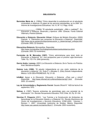 94
BIBLIOGRAFÍA
Bermúdez María de J. (1990a) “Cómo desarrollar la autodirección en el estudiante
universitario a distancia: El papel de los servicios estudiantiles, en la UNA” En:
Informe de Investigaciones Educativas. Vol. IV, Nº 1-2. Págs. 43-60.
___________________ (1990b) “El estudiante autodirigido: ¿Mito o realidad?”. En:
Educación a Distancia: Desarrollo y Apertura. UNA: Caracas. Fondo Editorial
Villarroel y Pereira Editores.
Educación a Distancia. Educación Virtual- Enfoque del Modelo Educativo. (2002)
Capítulo II. “Elementos que componen la Educación a Distancia”. Disponible:
http://www.utp.ac.pa/seccion/tópicos/educacion_a_distancia/cap2_enfoque.html
(Consulta: 2003. 22 Octubre)
Educacióna Distancia. Monografías. Disponible:
http://www.monografías.com/trabajos/edudistancia/edudistancia.shtml
(Consulta: 2003. 03 noviembre)
Fernández de M. Mercedes (1997). “Cómo administrarse para tener éxito en
Educación a Distancia” En: Una perspectiva para el próximo siglo-Seminario-
Taller. Pp. 172-174. UNA (ponencia).
Garcia Aretio, Lorenzo. (2001) La Educación a Distancia. De la Teoría a la Práctica.
Ariel. Barcelona-España.
Galarza Luis (1996). “El estudio independiente en una visión sistémica de la
educación a distancia”. En: Ávila P. y Morales C. (Eds) Estudio Independiente.
México: ILCE-OEA-PROMESUD. Pp. 21-35.
InfoMed. Apoyo a la Educación. Educación a Distancia. ¿Para qué y cómo?
Disponible: http://www.infomed.sid.cu/libros/distancia/cap1.html. (Consulta:
2003. 22 octubre)
Ley de Universidades y Reglamento Parcial. Gaceta Oficial N° 1429 de fecha 8 de
septiembre 1970.
Salinas J. (1997) “Nuevos ambientes de aprendizaje para una sociedad de la
información”. En: Revista Pensamiento Educativo. PUC Chile. 20, Pp. 81-104.
Sánchez P, Filogonio (2001) “Las Tutorías y la Construcción de Ambientes de
Aprendizaje en la Educación Abierta y a Distancia” En: Revista Electrónica del
Centro de Investigaciones y Servicios Educativos. (CISE-UAS). Volumen 1,
Número 1. 2001. Universidad Autónoma de Sinaloa. México Disponible:
http://www.usa.uasnet.mx/cise/rev/Num1/ (Consulta: 2003 noviembre).
 