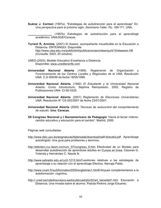 95
Suárez J. Carmen (1997a). “Estrategias de autodirección para el aprendizaje” En:
Una perspectiva para el próximo siglo -Seminario-Taller. Pp. 169-171. UNA.
_______________ (1997b) Estrategias de autodirección para el aprendizaje
académico. UNA/SSE/Caracas.
Turrent R, Arminta. (2001) El Asesor, acompañante insustituible en la Educación a
Distancia. ONTEANQUI. Disponible:
http://www.ulsa.edu.mx/publichtml/publicaciones/onteanqui/b10/elasesor.htll
(Consulta: 2003, 20 octubre)
UNED (2003). Modelo Educativo Enseñanza a Distancia.
Disponible: www.unedtenerife.com
Universidad Nacional Abierta (1999). Reglamento de Organización y
Funcionamiento de los Centros Locales y Regionales de la UNA. Resolución
UNA. C.S 009/99 de fecha 18/05/1999.
Universidad Nacional Abierta. (1992) El Estudiante y la Universidad Nacional
Abierta. Curso Introductorio. Séptima Reimpresión, 2002. Registro de
Publicaciones UNA- CI-92-0325.
Universidad Nacional Abierta. (2001) Reglamento de Elecciones Universitarias
UNA. Resolución N° CS 002/2001 de fecha 23/01/2001.
Universidad Nacional Abierta (2000) Técnicas de autocontrol del comportamiento
de estudio. Una: Caracas.
XII Congreso Nacional y I Iberoamericano de Pedagogía “Hacía el tercer milenio:
cambio educativo y educación para el cambio”. Madrid. 2000.
Páginas web consultadas:
http://www.dsic.upv.es/asignaturas/fade/oade/download/self-directed.pdf Aprendizaje
autodirigido. Una guía para profesores y alumnos.
http://eltintero.ruv.itesm.mx/num_07/congreso_6.htm Efectividad de un Modelo para
desarrollar autodirección de aprendices adultos en Cursos en línea. Cázares G.
Yolanda y Hernández C. Nayda N.
http://www.salvador.edu.ar/uc2-1212.htmCuestiones relativas a las estrategias de
aprendizaje y su relación con el aprendizaje Efectivo. Narvaja Pablo.
http://www.cnam.fr/autoformation2000/english/es1.htmEnfoques complementarios a la
autoformación: cognitivo.
http://.uned.es/catedraunesco-ead/publicued/pbc02/art_beneded1.htm Educación a
Distancia. Una mirada sobre el alumno. Padula Perkins Jorge Eduardo.
 