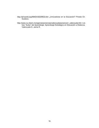 96
http://iaf-world.org/INNOVADORES.htm ¿Innovadores en la Educación? Pineda Ch.
Gustavo.
http://www.ruv.itesm.mx/ege/cie/ponencias/valenzuela/ponencia1_valenzuela.htm Los
tres “Autos” del Aprendizaje: Aprendizaje Estratégico en Educación a Distancia.
Valenzuela G. Jaime R.
 