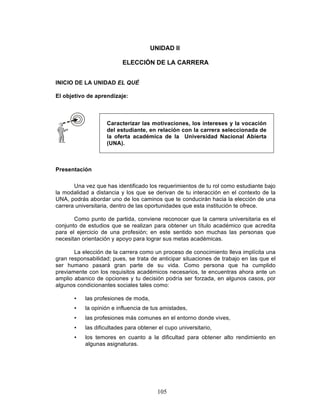 105
UNIDAD II
ELECCIÓN DE LA CARRERA
INICIO DE LA UNIDAD EL QUÉ
El objetivo de aprendizaje:
Presentación
Una vez que has identificado los requerimientos de tu rol como estudiante bajo
la modalidad a distancia y los que se derivan de tu interacción en el contexto de la
UNA, podrás abordar uno de los caminos que te conducirán hacia la elección de una
carrera universitaria, dentro de las oportunidades que esta institución te ofrece.
Como punto de partida, conviene reconocer que la carrera universitaria es el
conjunto de estudios que se realizan para obtener un título académico que acredita
para el ejercicio de una profesión; en este sentido son muchas las personas que
necesitan orientación y apoyo para lograr sus metas académicas.
La elección de la carrera como un proceso de conocimiento lleva implícita una
gran responsabilidad; pues, se trata de anticipar situaciones de trabajo en las que el
ser humano pasará gran parte de su vida. Como persona que ha cumplido
previamente con los requisitos académicos necesarios, te encuentras ahora ante un
amplio abanico de opciones y tu decisión podría ser forzada, en algunos casos, por
algunos condicionantes sociales tales como:
• las profesiones de moda,
• la opinión e influencia de tus amistades,
• las profesiones más comunes en el entorno donde vives,
• las dificultades para obtener el cupo universitario,
• los temores en cuanto a la dificultad para obtener alto rendimiento en
algunas asignaturas.
Caracterizar las motivaciones, los intereses y la vocación
del estudiante, en relación con la carrera seleccionada de
la oferta académica de la Universidad Nacional Abierta
(UNA).
 