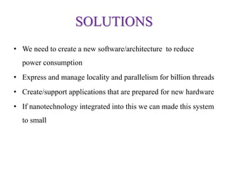 SOLUTIONS
• We need to create a new software/architecture to reduce
power consumption
• Express and manage locality and parallelism for billion threads
• Create/support applications that are prepared for new hardware
• If nanotechnology integrated into this we can made this system
to small
 