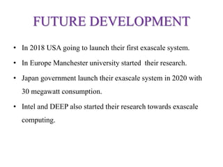 FUTURE DEVELOPMENT
• In 2018 USA going to launch their first exascale system.
• In Europe Manchester university started their research.
• Japan government launch their exascale system in 2020 with
30 megawatt consumption.
• Intel and DEEP also started their research towards exascale
computing.
 