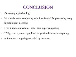 CONCLUSION
• It’s a emerging technology
• Exascale is a new computing technique is used for processing many
calculations at a second.
• It has a new architectures better than super computing..
• GPU gives very much graphical properties than supercomputing.
• In future the computing are ruled by exascale.
 