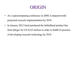 ORIGIN
• At a supercomputing conference in 2009, Computerworld
projected exascale implementation by 2018.
• In January 2012 Intel purchased the InfiniBand product line
from Qlogic for US $125 million in order to fulfill its promise
of developing exascale technology by 2018
 