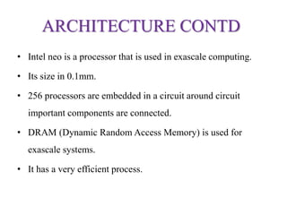 ARCHITECTURE CONTD
• Intel neo is a processor that is used in exascale computing.
• Its size in 0.1mm.
• 256 processors are embedded in a circuit around circuit
important components are connected.
• DRAM (Dynamic Random Access Memory) is used for
exascale systems.
• It has a very efficient process.
 