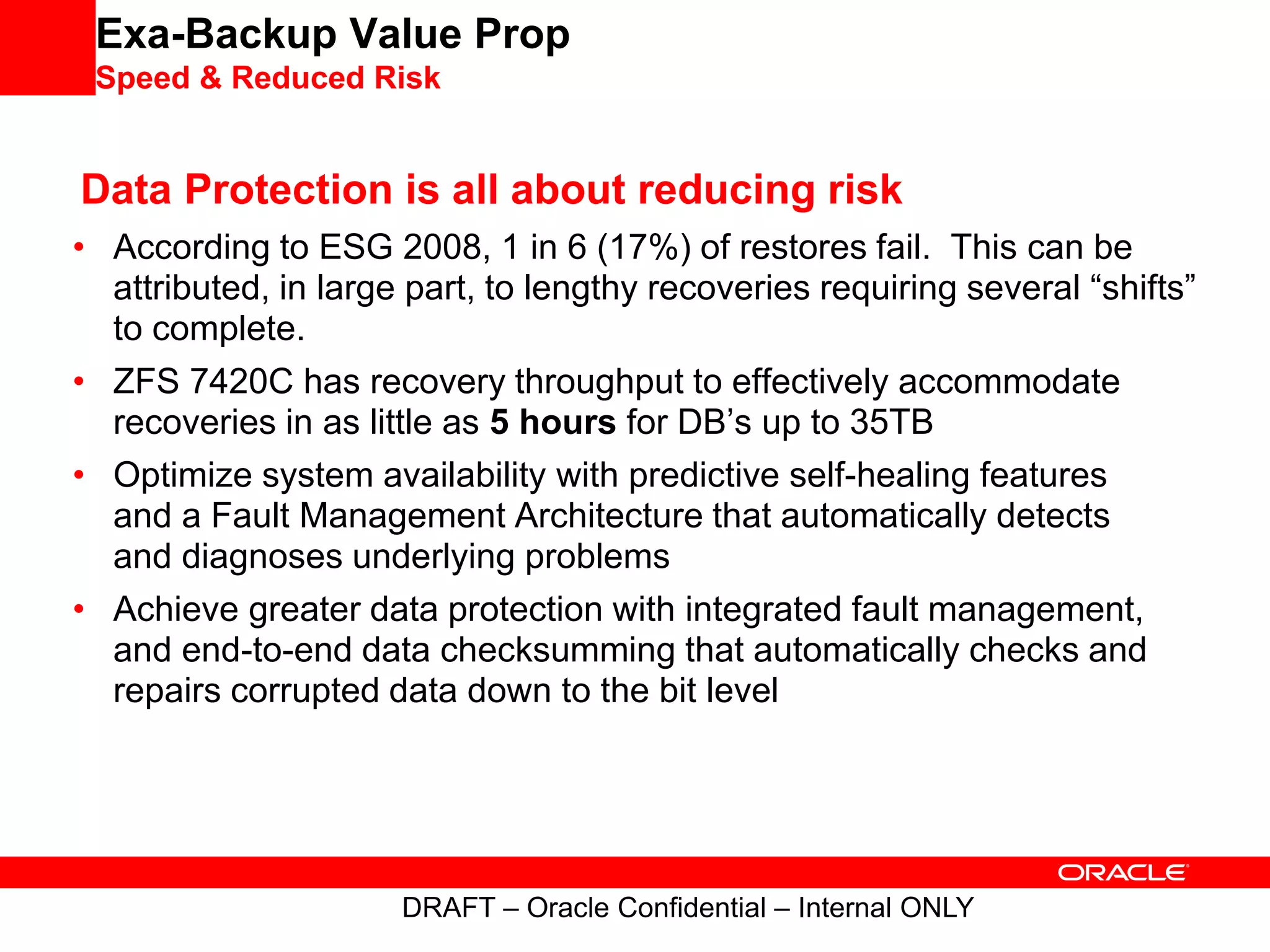 Exa-Backup Value Prop
Speed & Reduced Risk
Data Protection is all about reducing risk
• According to ESG 2008, 1 in 6 (17%) of restores fail. This can be
attributed, in large part, to lengthy recoveries requiring several “shifts”
to complete.
• ZFS 7420C has recovery throughput to effectively accommodate
recoveries in as little as 5 hours for DB’s up to 35TB
• Optimize system availability with predictive self-healing features
and a Fault Management Architecture that automatically detects
and diagnoses underlying problems
• Achieve greater data protection with integrated fault management,
and end-to-end data checksumming that automatically checks and
repairs corrupted data down to the bit level
DRAFT – Oracle Confidential – Internal ONLY
 