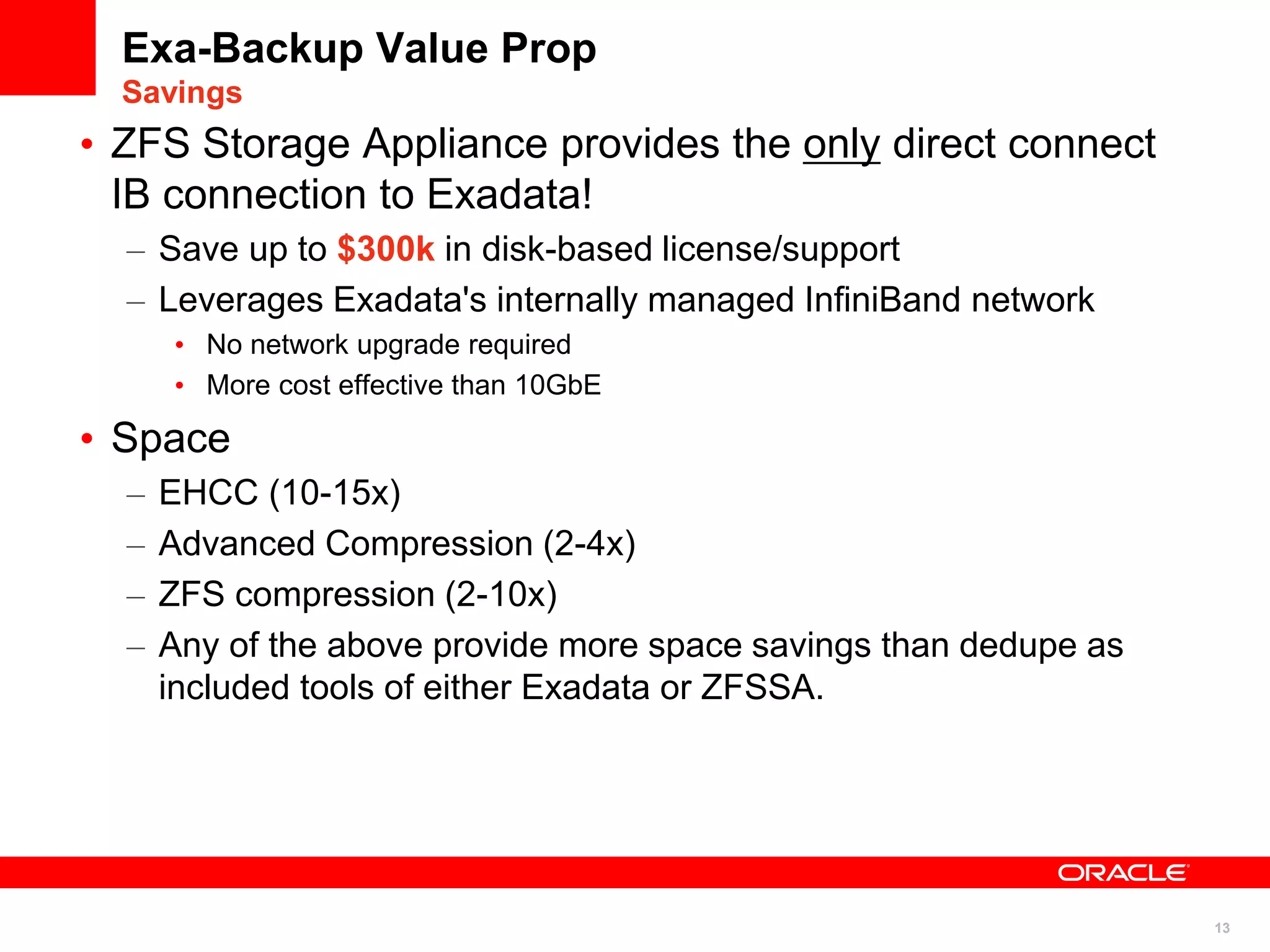 13
Exa-Backup Value Prop
Savings
• ZFS Storage Appliance provides the only direct connect
IB connection to Exadata!
– Save up to $300k in disk-based license/support
– Leverages Exadata's internally managed InfiniBand network
• No network upgrade required
• More cost effective than 10GbE
• Space
– EHCC (10-15x)
– Advanced Compression (2-4x)
– ZFS compression (2-10x)
– Any of the above provide more space savings than dedupe as
included tools of either Exadata or ZFSSA.
 