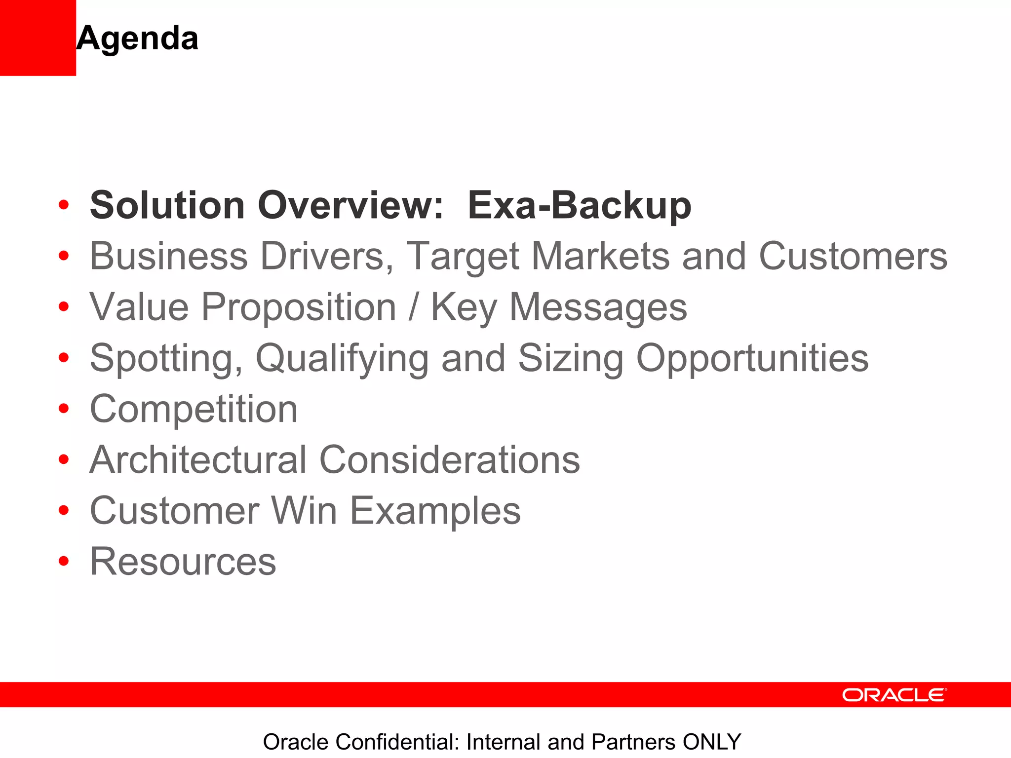 Oracle Confidential: Internal and Partners ONLY
Agenda
• Solution Overview: Exa-Backup
• Business Drivers, Target Markets and Customers
• Value Proposition / Key Messages
• Spotting, Qualifying and Sizing Opportunities
• Competition
• Architectural Considerations
• Customer Win Examples
• Resources
 