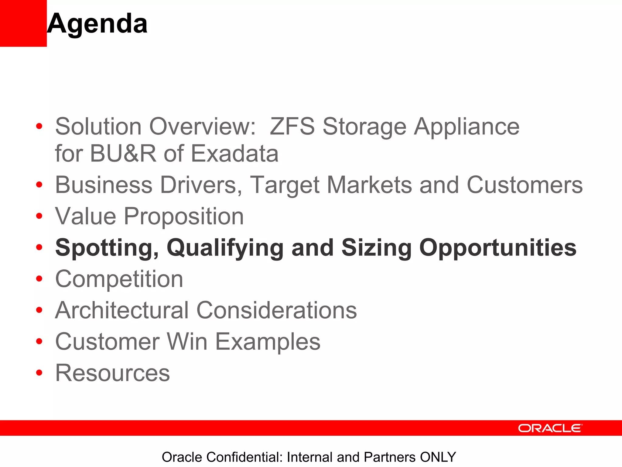 Oracle Confidential: Internal and Partners ONLY
Agenda
• Solution Overview: ZFS Storage Appliance
for BU&R of Exadata
• Business Drivers, Target Markets and Customers
• Value Proposition
• Spotting, Qualifying and Sizing Opportunities
• Competition
• Architectural Considerations
• Customer Win Examples
• Resources
 
