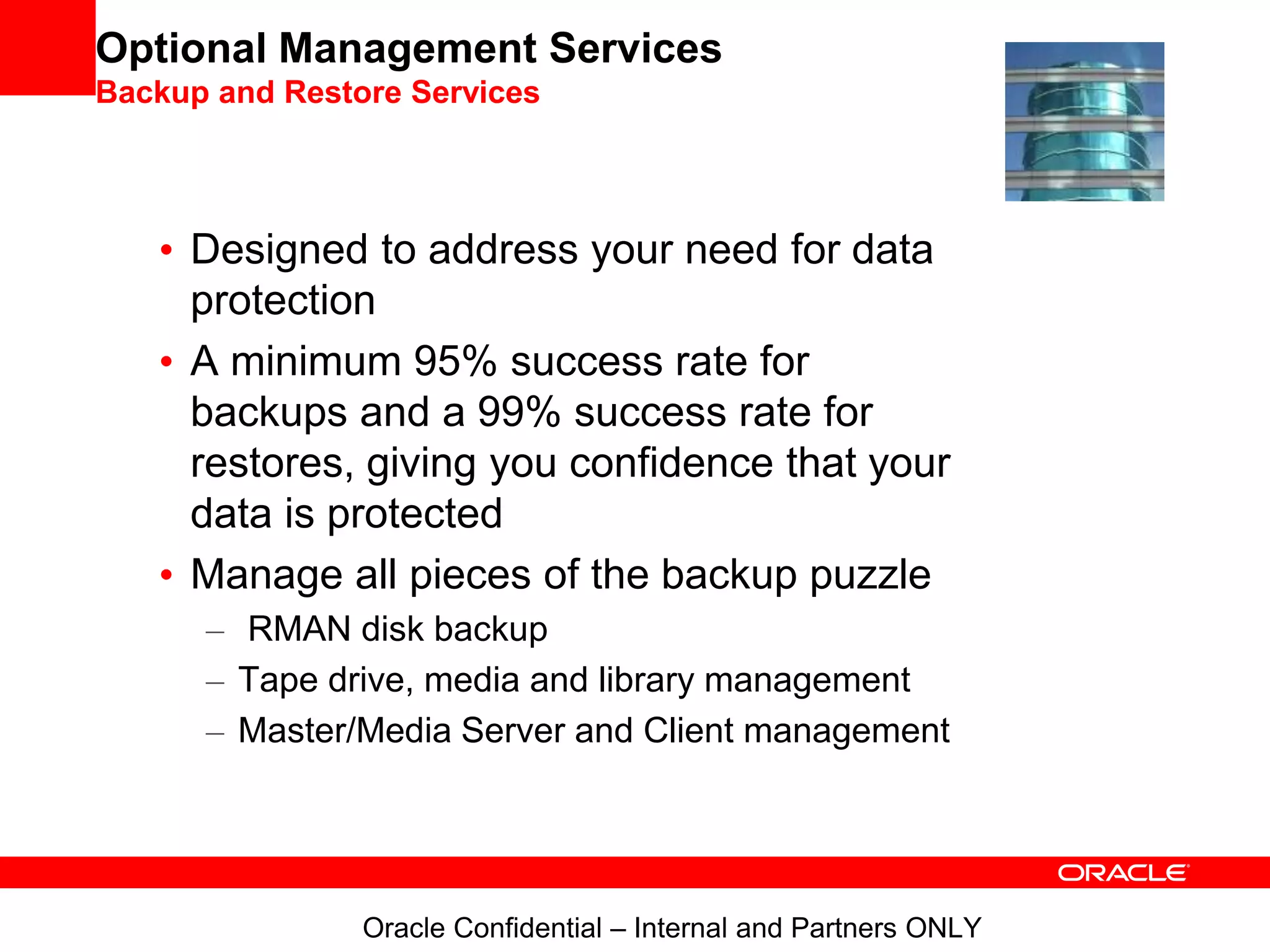 Optional Management Services
Backup and Restore Services
• Designed to address your need for data
protection
• A minimum 95% success rate for
backups and a 99% success rate for
restores, giving you confidence that your
data is protected
• Manage all pieces of the backup puzzle
– RMAN disk backup
– Tape drive, media and library management
– Master/Media Server and Client management
Oracle Confidential – Internal and Partners ONLY
 