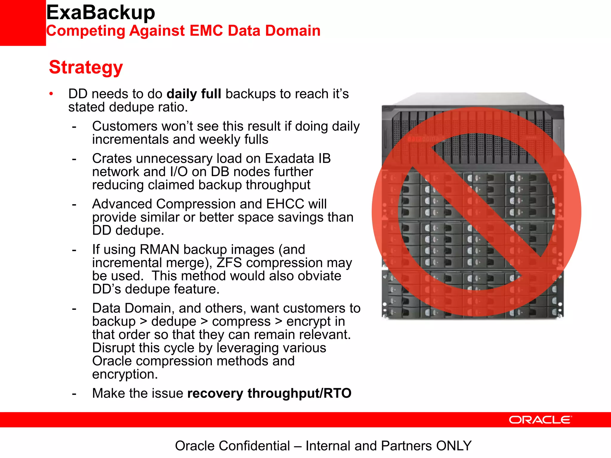 ExaBackup
Competing Against EMC Data Domain
Strategy
• DD needs to do daily full backups to reach it’s
stated dedupe ratio.
- Customers won’t see this result if doing daily
incrementals and weekly fulls
- Crates unnecessary load on Exadata IB
network and I/O on DB nodes further
reducing claimed backup throughput
- Advanced Compression and EHCC will
provide similar or better space savings than
DD dedupe.
- If using RMAN backup images (and
incremental merge), ZFS compression may
be used. This method would also obviate
DD’s dedupe feature.
- Data Domain, and others, want customers to
backup > dedupe > compress > encrypt in
that order so that they can remain relevant.
Disrupt this cycle by leveraging various
Oracle compression methods and
encryption.
- Make the issue recovery throughput/RTO
Oracle Confidential – Internal and Partners ONLY
 