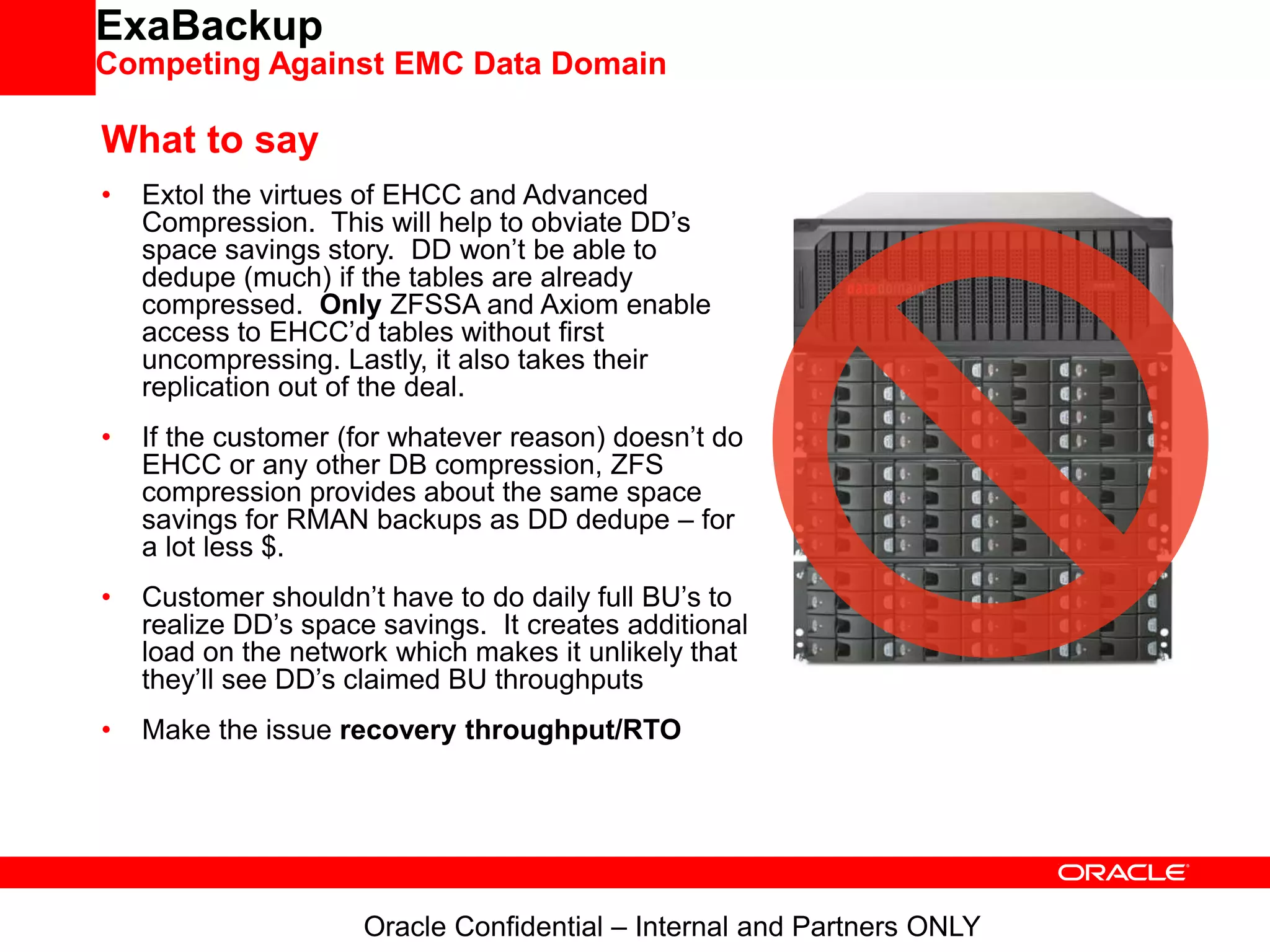 ExaBackup
Competing Against EMC Data Domain
What to say
• Extol the virtues of EHCC and Advanced
Compression. This will help to obviate DD’s
space savings story. DD won’t be able to
dedupe (much) if the tables are already
compressed. Only ZFSSA and Axiom enable
access to EHCC’d tables without first
uncompressing. Lastly, it also takes their
replication out of the deal.
• If the customer (for whatever reason) doesn’t do
EHCC or any other DB compression, ZFS
compression provides about the same space
savings for RMAN backups as DD dedupe – for
a lot less $.
• Customer shouldn’t have to do daily full BU’s to
realize DD’s space savings. It creates additional
load on the network which makes it unlikely that
they’ll see DD’s claimed BU throughputs
• Make the issue recovery throughput/RTO
Oracle Confidential – Internal and Partners ONLY
 
