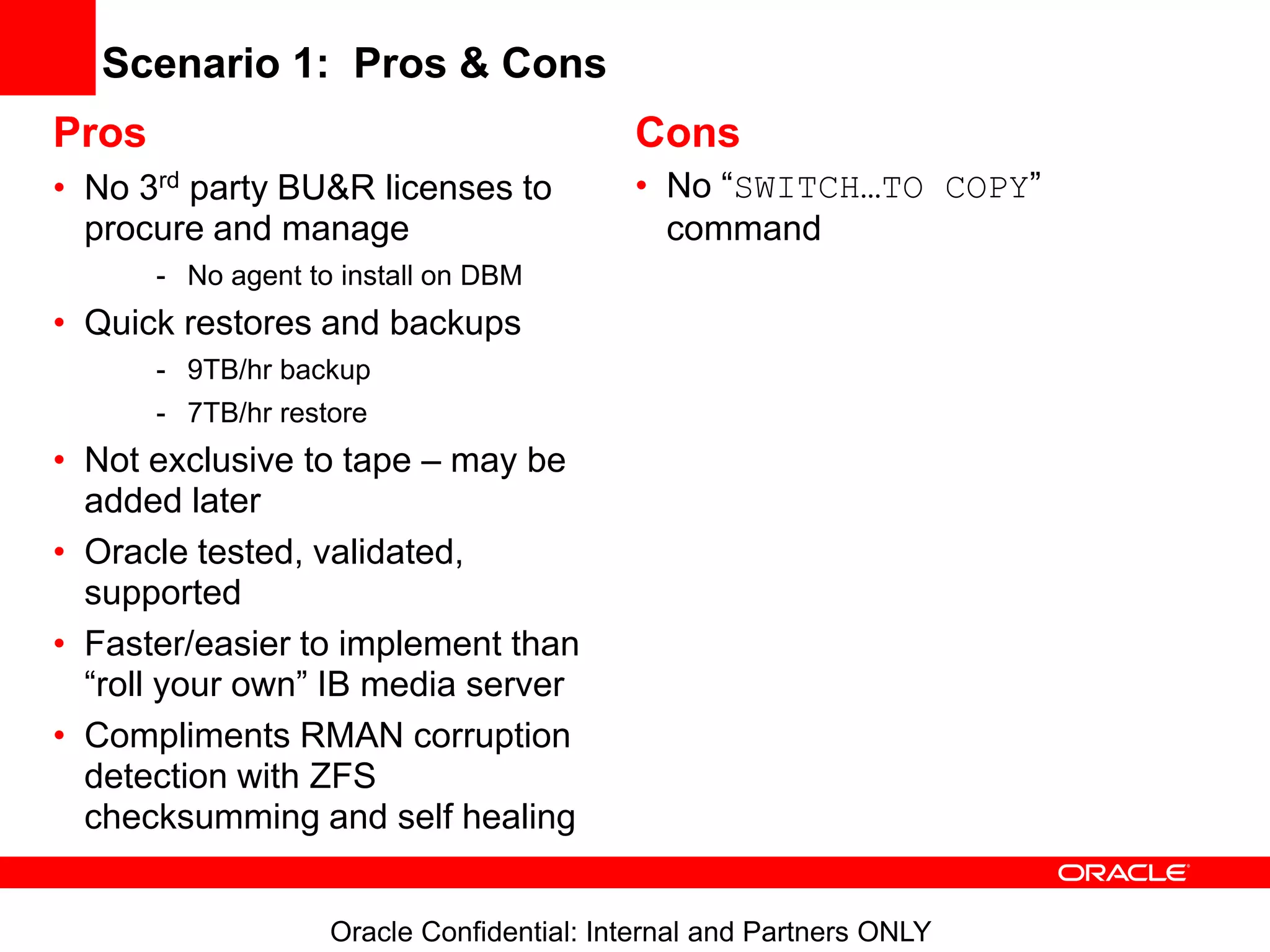 Oracle Confidential: Internal and Partners ONLY
Scenario 1: Pros & Cons
Pros
• No 3rd party BU&R licenses to
procure and manage
- No agent to install on DBM
• Quick restores and backups
- 9TB/hr backup
- 7TB/hr restore
• Not exclusive to tape – may be
added later
• Oracle tested, validated,
supported
• Faster/easier to implement than
“roll your own” IB media server
• Compliments RMAN corruption
detection with ZFS
checksumming and self healing
Cons
• No “SWITCH…TO COPY”
command
 