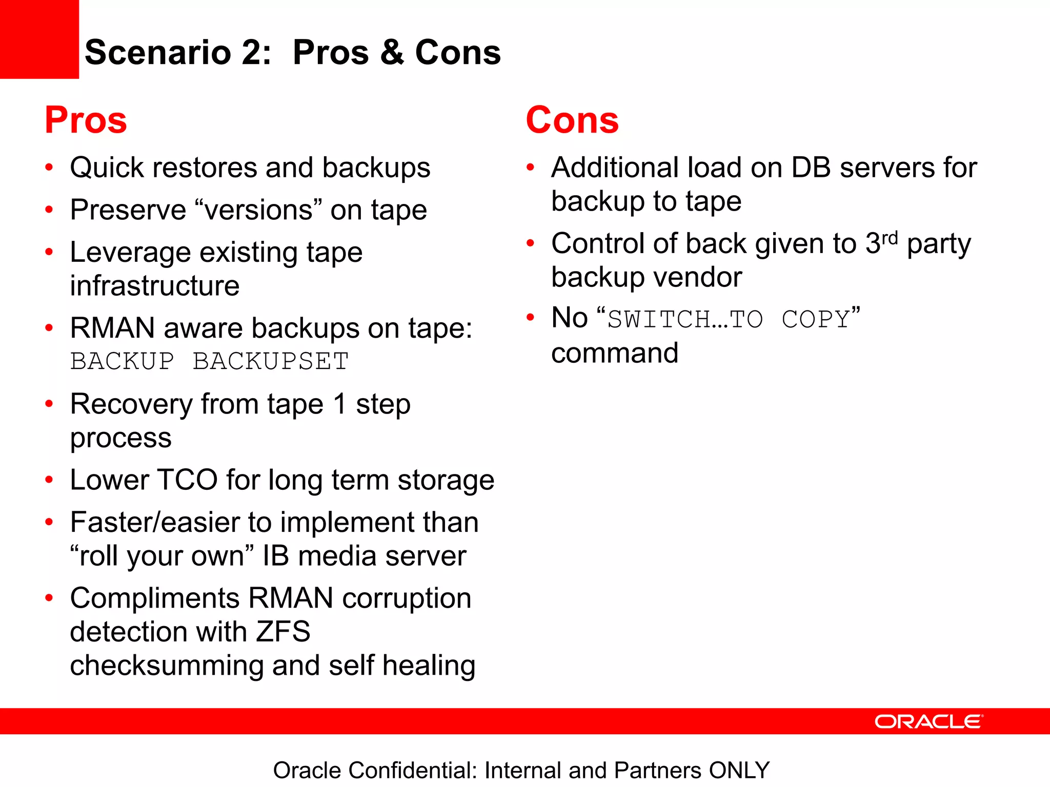 Oracle Confidential: Internal and Partners ONLY
Scenario 2: Pros & Cons
Pros
• Quick restores and backups
• Preserve “versions” on tape
• Leverage existing tape
infrastructure
• RMAN aware backups on tape:
BACKUP BACKUPSET
• Recovery from tape 1 step
process
• Lower TCO for long term storage
• Faster/easier to implement than
“roll your own” IB media server
• Compliments RMAN corruption
detection with ZFS
checksumming and self healing
Cons
• Additional load on DB servers for
backup to tape
• Control of back given to 3rd party
backup vendor
• No “SWITCH…TO COPY”
command
 