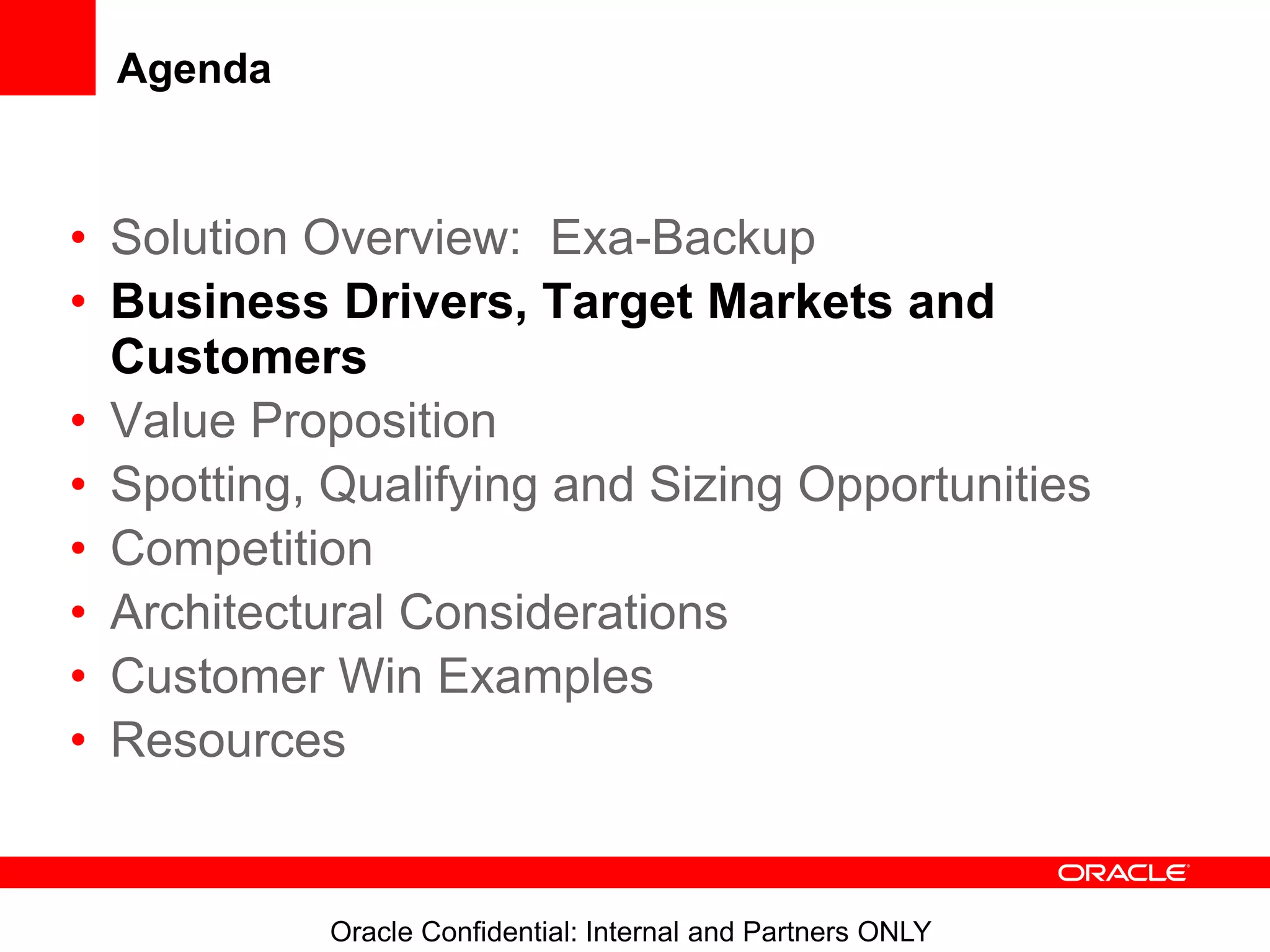 Oracle Confidential: Internal and Partners ONLY
Agenda
• Solution Overview: Exa-Backup
• Business Drivers, Target Markets and
Customers
• Value Proposition
• Spotting, Qualifying and Sizing Opportunities
• Competition
• Architectural Considerations
• Customer Win Examples
• Resources
 
