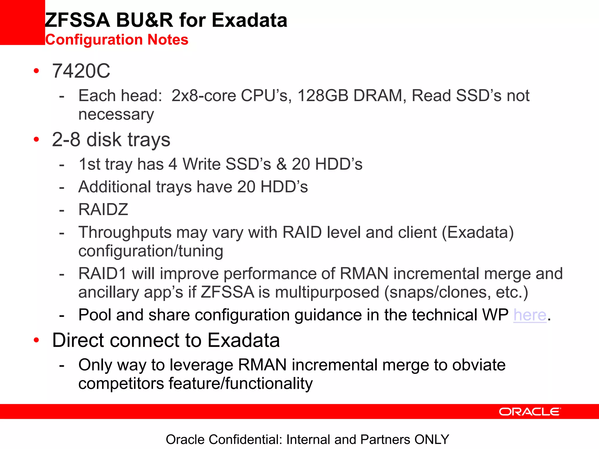 Oracle Confidential: Internal and Partners ONLY
ZFSSA BU&R for Exadata
Configuration Notes
• 7420C
- Each head: 2x8-core CPU’s, 128GB DRAM, Read SSD’s not
necessary
• 2-8 disk trays
- 1st tray has 4 Write SSD’s & 20 HDD’s
- Additional trays have 20 HDD’s
- RAIDZ
- Throughputs may vary with RAID level and client (Exadata)
configuration/tuning
- RAID1 will improve performance of RMAN incremental merge and
ancillary app’s if ZFSSA is multipurposed (snaps/clones, etc.)
- Pool and share configuration guidance in the technical WP here.
• Direct connect to Exadata
- Only way to leverage RMAN incremental merge to obviate
competitors feature/functionality
 