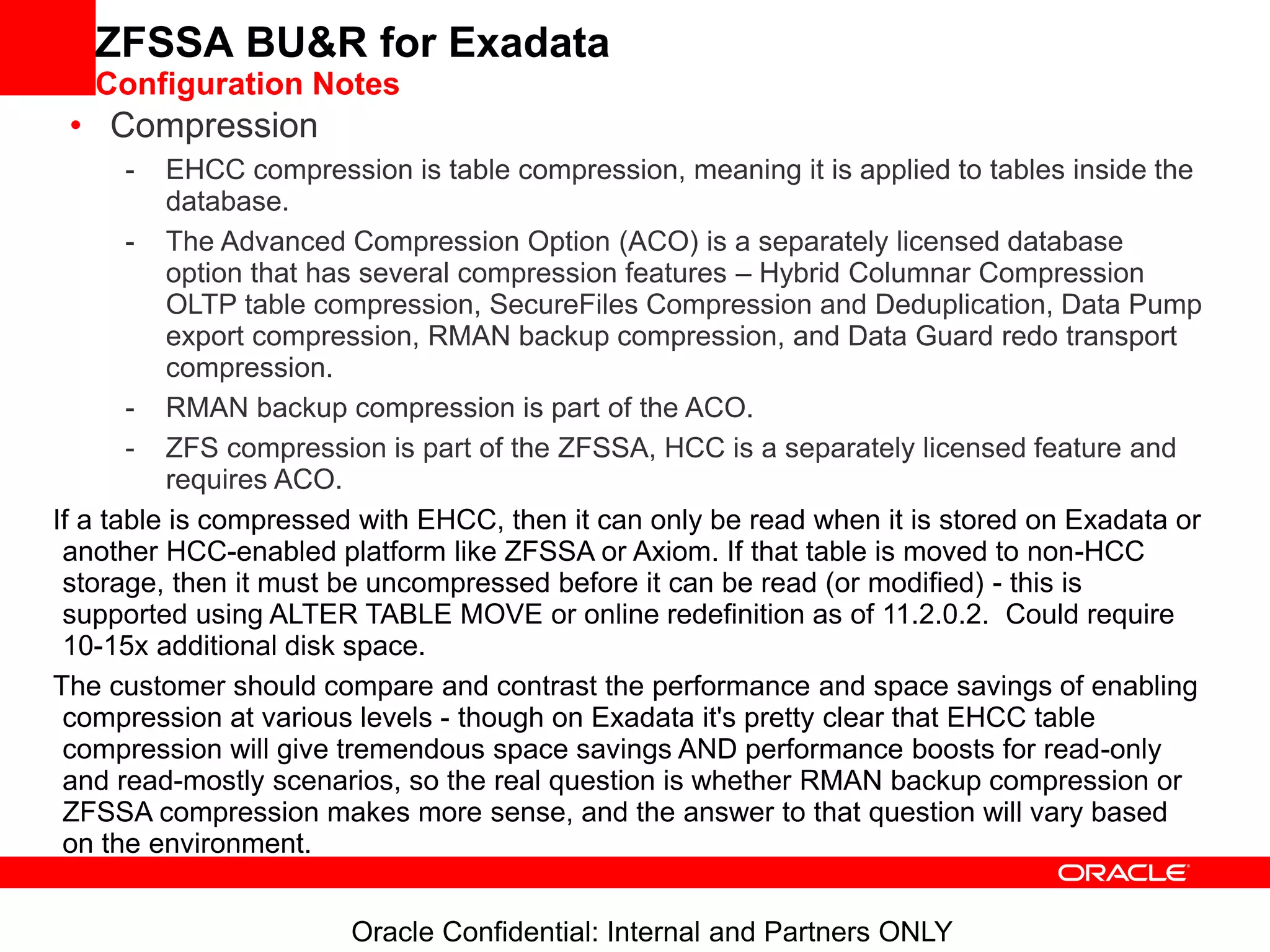 Oracle Confidential: Internal and Partners ONLY
ZFSSA BU&R for Exadata
Configuration Notes
• Compression
- EHCC compression is table compression, meaning it is applied to tables inside the
database.
- The Advanced Compression Option (ACO) is a separately licensed database
option that has several compression features – Hybrid Columnar Compression
OLTP table compression, SecureFiles Compression and Deduplication, Data Pump
export compression, RMAN backup compression, and Data Guard redo transport
compression.
- RMAN backup compression is part of the ACO.
- ZFS compression is part of the ZFSSA, HCC is a separately licensed feature and
requires ACO.
If a table is compressed with EHCC, then it can only be read when it is stored on Exadata or
another HCC-enabled platform like ZFSSA or Axiom. If that table is moved to non-HCC
storage, then it must be uncompressed before it can be read (or modified) - this is
supported using ALTER TABLE MOVE or online redefinition as of 11.2.0.2. Could require
10-15x additional disk space.
The customer should compare and contrast the performance and space savings of enabling
compression at various levels - though on Exadata it's pretty clear that EHCC table
compression will give tremendous space savings AND performance boosts for read-only
and read-mostly scenarios, so the real question is whether RMAN backup compression or
ZFSSA compression makes more sense, and the answer to that question will vary based
on the environment.
 
