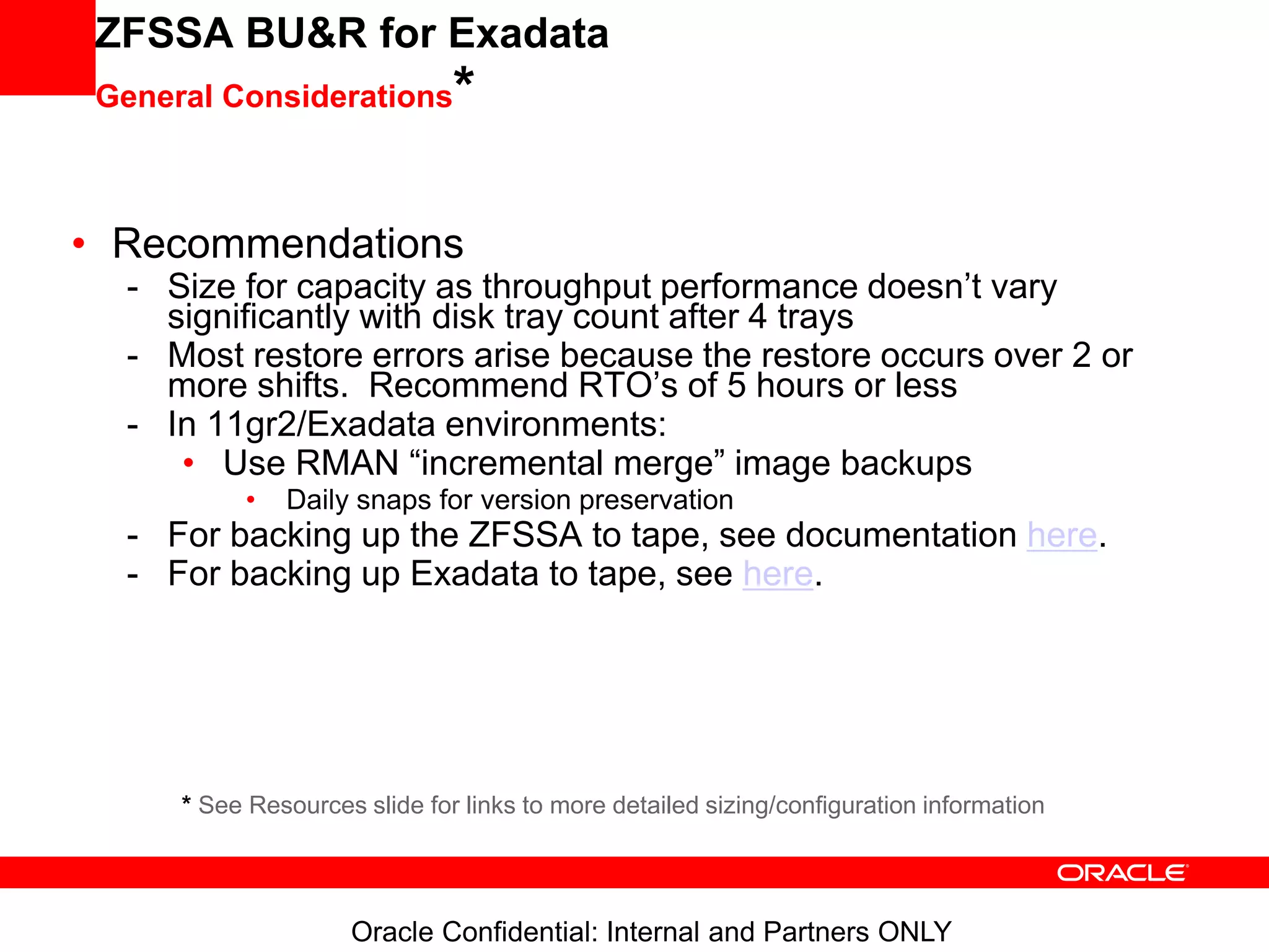 Oracle Confidential: Internal and Partners ONLY
ZFSSA BU&R for Exadata
General Considerations*
• Recommendations
- Size for capacity as throughput performance doesn’t vary
significantly with disk tray count after 4 trays
- Most restore errors arise because the restore occurs over 2 or
more shifts. Recommend RTO’s of 5 hours or less
- In 11gr2/Exadata environments:
• Use RMAN “incremental merge” image backups
• Daily snaps for version preservation
- For backing up the ZFSSA to tape, see documentation here.
- For backing up Exadata to tape, see here.
* See Resources slide for links to more detailed sizing/configuration information
 