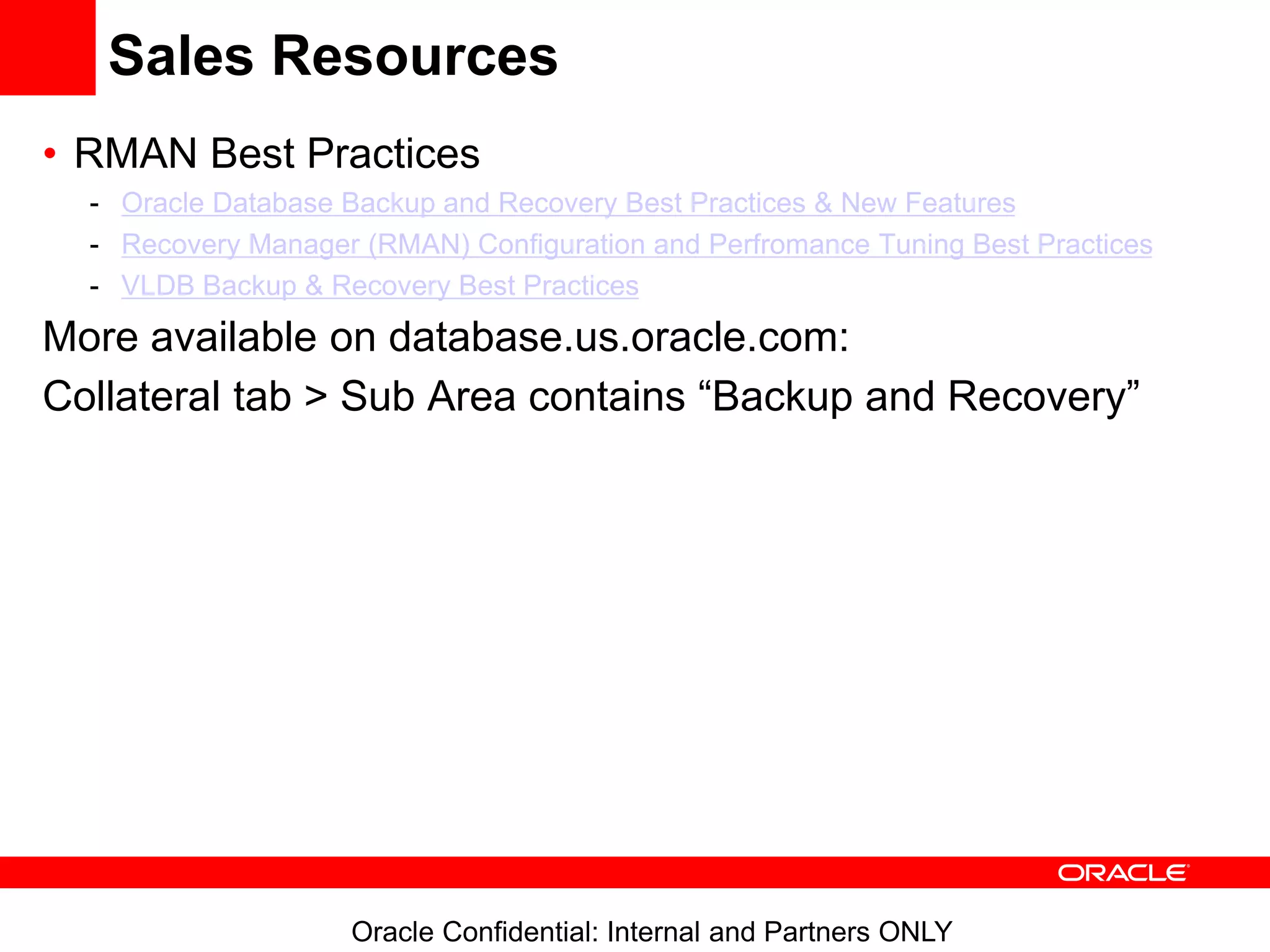 Oracle Confidential: Internal and Partners ONLY
Sales Resources
• RMAN Best Practices
- Oracle Database Backup and Recovery Best Practices & New Features
- Recovery Manager (RMAN) Configuration and Perfromance Tuning Best Practices
- VLDB Backup & Recovery Best Practices
More available on database.us.oracle.com:
Collateral tab > Sub Area contains “Backup and Recovery”
 